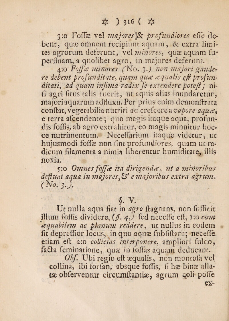 3:0 Foflae vel majores]& profundiores efTe de¬ bent, quae omnem recipiunt aquam, & extra limi¬ tes agrorum delerunt, vel minores, qua: aquam fu- perfluam, a quolibet agro, in majores deferunt. 4:0 Fojja minores (No. 3 J «0« majori gaude¬ re debent profunditate, quam qua aqualis efi profun¬ ditati, ad quam infima radix fe extendere pote fi ; ni- fi agri fitus talis fuerit, ut aquis alias inundaretur, majori aquarum adfluxu. Per prius enim demonftrata conftat, vegetabilia nutriri ac crefcerea vapore aqua, e terra afcendente; quo magis itaque aqua, profun¬ dis foffis, ab agro extrahitur, eo magis minuitur hoc- ce nutrimentum. Neceflarium itaque videtur, ut hujusmodi foffie non fint profundiores, quam ut ra¬ dicum filamenta a nimia liberentur humiditate, illis noxia. 5:0 Omnes fojfa ita dirigenda, ut a minoribus defluat aqua in majores^ e majoribus extra agrum, ('No. 3.). §. V. Ut nulla aqua fiat in agro ftagnans, non fufficit illum foffis dividere, (/. 4.) fed neceffe eft, x:o eum ‘aquabilem ac planum reddere, ut nullus in eodem fit depreffior locus, in quo aquae fubfiftant; necefle etiam eft 2:0 collicias interponere, ampliori fulco, faffa (eminatione, quae in folias aquam deducant. Obf. Ubi regio eft aequalis, non montofa vel collina, ibiforfan, absque foffis, fi hae bime-filia- tae obferventur circumflandae, agrum §pli pofle