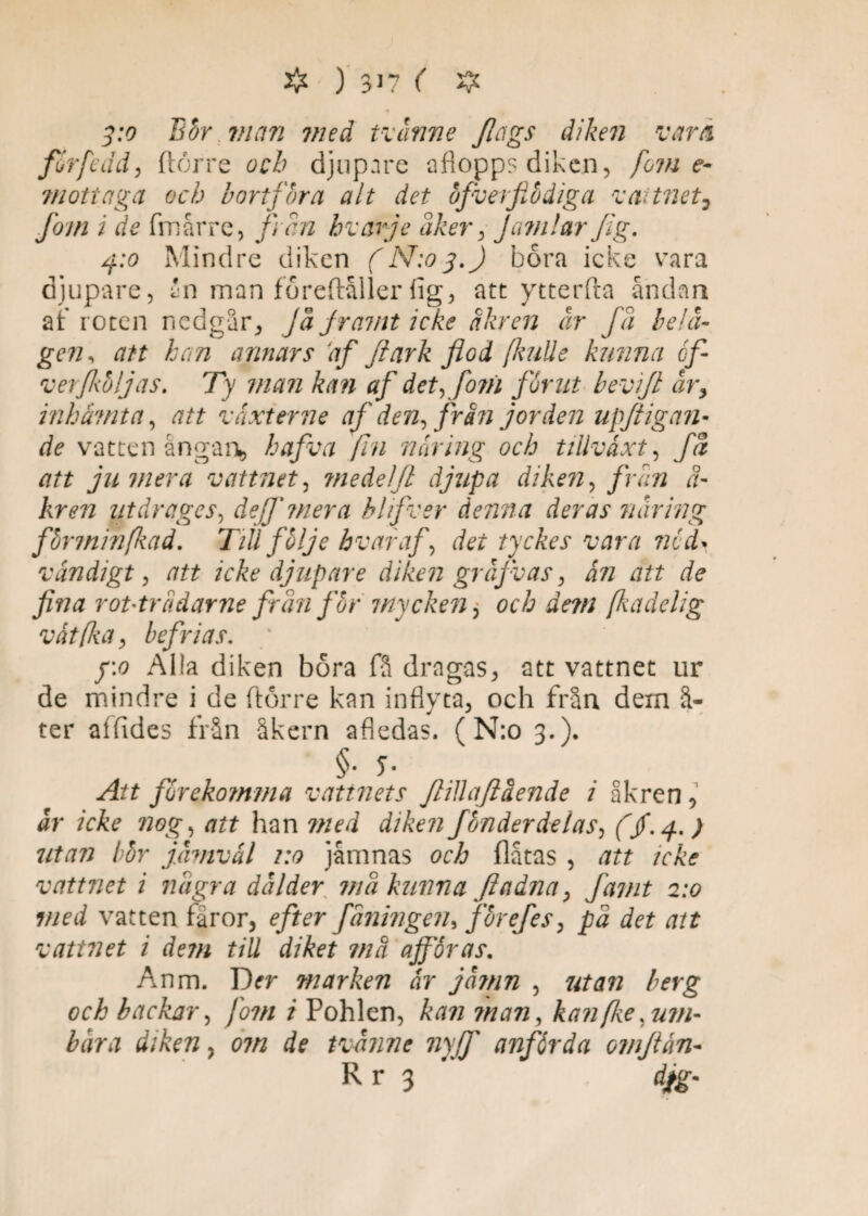 # ) 3>7 < 35c * 3:0 Bör man med tvänne Jlctgs diken varå förf edd, Herre orÅ djupare aflopps diken, forne- mottaga och b ort fora alt det öfverfiödiga vattnet, fom i de fmårre, fr an hvarje åker, J amlar fig. 4:0 Mindre diken (N:o3.) bora icke vara djupare, én man föreftåller lig, att ytterfta andan af roten nedgår, Jå framt icke dkr en år få belä¬ gen , att kan annars df far k flod [kulle kunna cfl verflibljas. Ty man kan af det,fom fornt b ev i fl år> inhämta, att v axterm af den ffrån jorden upftig an¬ de vattenångan*, hafva fin näring och tillväxt, få att ju mera vattnet, medel fl djupa diken, från ä- kren utdrages, dejf ?nera blifver denna deras näring fbrminfkad. TiU fblje hvar af, det tyckes vara nöd¬ vändigt , att icke djupare diken gräjvas , än att de fina ropträdarne från för inycken > och äem fkadelig vät (ka, befrias. ' y.o Al!a diken bora fS dragas, att vattnet ur de mindre i de ftörre kan inflyta, och från dem å- ter aifides från åkern afledas. ( N:o 3.). §• 5- Att förekomma vattnets flillaftäende i åkren, är icke nog, att han med diken fönderdelas, (jf.4.) utan bör jämväl 1:0 jåmnas och flatas , att icke vattnet i några dälder må kunna ftadna, famt 2:0 med vatten faror, efter faningen* f 'örefes, på det att vattnet i dem till diket må affär as. Anm. T)cr marken är jämn , utan berg och backar, fom i Pohlen, kan man, kan (lie .um¬ bära diken, om de tvänne nyjf anförda omflän- R r 3 dfg-