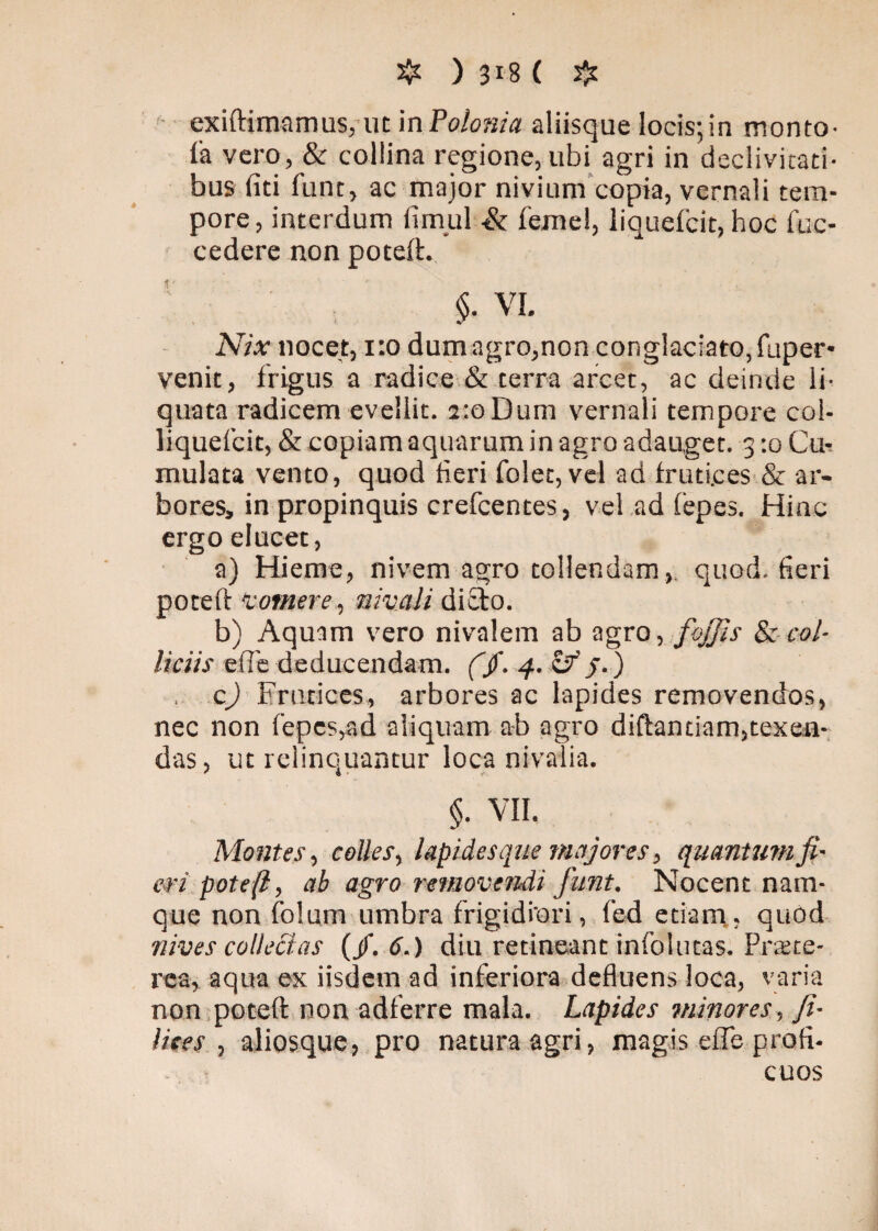 exiftimamus,ut in Polonia aliisque locis;in monto- la vero, & collina regione, ubi agri in declivitati¬ bus fiti fune, ac major nivium copia, vernali tem¬ pore, interdum limul ■& femel, liquefeit, hoc fuc- cedere non poteft. $• VI. Nix nocet, 1:0 dumagro,non conglaciato, fuper- venit, frigus a radice & terra arcet, ac deinde li¬ quata radicem evellit. 2:0 Dum vernali tempore col- liquefcit, & copiam aquarum in agro adauget. 3 :o Cu¬ mulata vento, quod fieri folet, vel ad frutices & ar¬ bores, in propinquis crefcentes, vel ad fepes. Hinc ergo elucet, a) Hieme, nivem agro tollendam, quod, fieri poteft Vomere, nivali dicio. b) Aquam vero nivalem ab agro, fojjis & col¬ liciis efle deducendam. (fi. 4. Ifi /.) , c) Frutices, arbores ac lapides removendos, nec non fepes,ad aliquam ab agro diftantiam,texen¬ das, ut relinquantur loca nivalia. §. VII. Montes, colles, lapidesque majores, quantum fi¬ eri poteft, ab agro removendi fiunt. Nocent nam¬ que non folum umbra frigidiori, fed etiam, quod nives collectas {fi. 6.) diu retineant infolutas. Prate- rca, aqua ex iisdem ad inferiora defluens loca, varia non poteft non adferre mala. Lapides minores, fi¬ lices , alios que., pro natura agri, magis efle profi¬ cuos