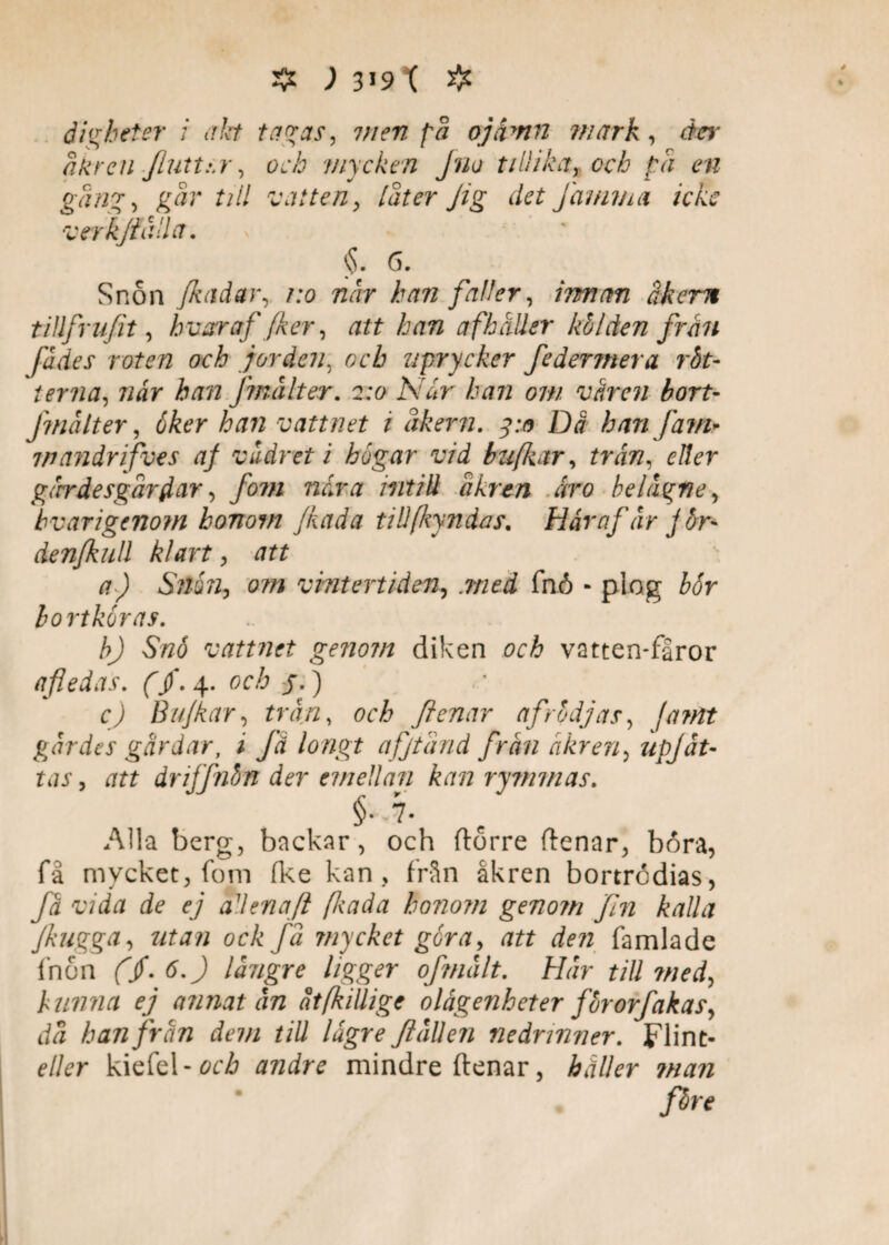 digheter i ah tagas, men [a ojämn mark, der a kr en Jluttsr, och mycken Jno tillika, och pä en gäng, gär till vatten, [äter Jig det Jamma icke verk fälla. §. 6. Snon Jkadar, 1:0 när han faller, innan åkern t ill fr u/it, hvar af Jker, att han af håller kölden från fädes roten och jorden. och uprycker federjnera rät¬ terna, når han fmålter. 2:0 Når han om våren bort- Jinälter, åker han vattnet 1 äkern. 3:0 Då han fam- mandrifues af vädret i bogar vid bzifkar, trån, eder gärr desgärflar, fom når a mtill äkren åro belägne, hvarigenom honom fkada tilifkyndas. Hår af är j or* Aenfkull klart, att a) Snårig om vintertiden, .med fnö - plog bor bortköras. b) Snö vattnet genom diken och vatten-fåror afledas. (/. 4. och j.) c) B u/kar, trän, och flenar af rödjas, fa?nt gärdes gårdar, i få lo ngt afjtänd frän akren, upjåt¬ tas , att dnffnhn der emellan kan rymmas. §..7- Alla berg, backar, och ftorre denar, bora, få mycket, fom fke kan, från åkren bortrödias, få vida de ej aUena/l fltada honom genom Jln kalla Jkugga, utan ock fä mycket går a, att den famlade fnön (jf. 6.) längre ligger of malt. Här till ?ned, hunna ej annat än åtfkillige olågenheter fororfakas, dä han från dem till lågre fallen nedrinner. Flint- eller kiefel-och andre mindre ftenar, håller man färe