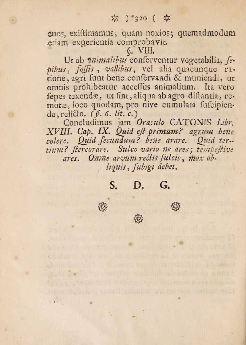 ono?, exiftimamus, quam noxios; quemadmodum .edam experientia comprobavit. §. VIII. Ut ab tnimalilus conferventur vegetabilia, fe- pibus, fojjis , vallibus, vel alia quacunque ra¬ tione, agri funt bene confervaadi & muniendi, ut omnis prohibeatur accefius animalium. Ita vero fepes texendae, ut fint,aliqua ab agro didantia, re¬ motae, ioco quodam, pro nive cumulata fufcipien- da,reliQ:o. (/. 6. Iit, c.') Concludimus jam Oraculo CATONIS Libr. XVIII. Cap. IX. Quid eft primum? agrum bene colere. Quid fecundum? bene arare. Qtiid ter-, tiutn? JIercorare. Sulco vario ne ares; tempefiive ares. Omne arvum retiis fulcis, mox ob¬ liquis , fubigi debet.