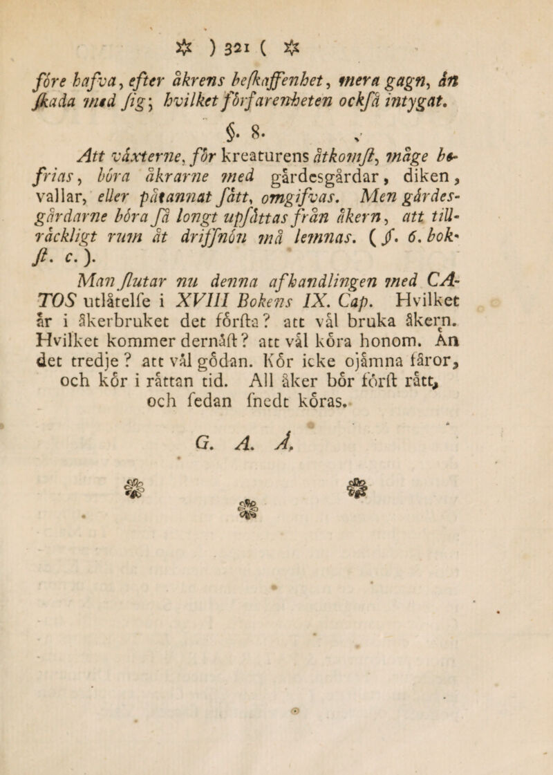 fore hafva, efter åkrens befkaffenhet, mera gagn, ån Jkada med Jig\ hvilket fbrfar enheten ockfå intygat. Att våxterne, for kreaturens åtkomjl, mage be¬ frias , böra åkrarne med gårdesgårdar, diken, vallar, eller p åt annat fått, omgifvas. Men g år des¬ går dar ne böra fä longt npfåttas från åkern, att till¬ räckligt rum ät dnffnön må lemnas. (/. 6. bok- Ji. c. ). Man flutar nu denna af handlingen med CA¬ TOS utlåtelfe i XVIII Bokens IX. Cap. Hvilket ar i åkerbruket det fårfta? att vål bruka åkern. Hvilket kommer dernaft ? att vål kora honom. An det tredje? att vål godan. Kor icke ojåmna fåror, och kor i råttan tid. All åker bor forft rått, och fedan fnedt koras.