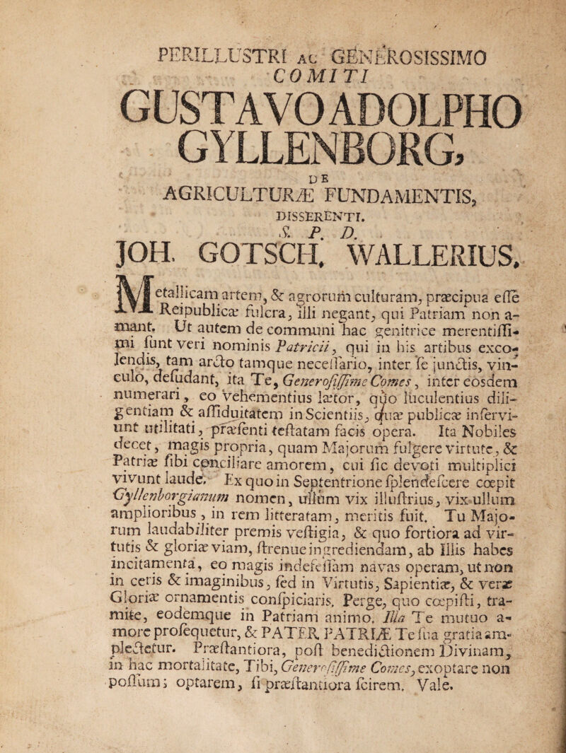 PERILLUSTRI ac GENEROSISSIMO COMITI GUSTA VO ADOLPHO GYLLENBORG, AGRICULTURAE FUNDAMENTIS, DISSERENTE JOH. GOTSCtf; wallerius, |\ i efa'!*caiVar^eVb & agrorum culturam, prsecipua e fle JLt-H. publicae fulcra, ilii negant., qui Patriam non a- •mant. Ut autem de communi hac genitrice merentiffi- mi iunt veri nominis Patricii> qui in his artibus exeo- lendis, tam ardo tamque neceflarioy inter fe j undis, vin¬ culo, deuidant, ita Te, GeneroJiJJimeComes, intereosdem numerari, eo vehementius l&Tor, quo luculentius dili¬ gentiam & a/Ti duitatem inScientiis, qua? publica? infervi- unt utilitati, preefenti teftatam facis opera. Ita Nobiles decet, magis propria, quam Majorum fulgere virtute , & Patria? fibi conciliare amorem, cui fle devoti multiplici vivunt laude. Ex quo in Septentrione fplendefcere coepit 'Oylknborgiamwi nomen, ullum vix iliullrius, vix ullum amplioribus , in rem litteratam, meritis fuit Tu Majo¬ rum laudabiliter premis veftigia, & quo fortiora ad vir¬ tutis & gloria? viam, ftrenueingrediendam, ab Illis habes incitamenta, eq magis .indefeflam navas operam, ut non in ceris & imaginibus, fed in Virtutis, Sapientia?, & verae Gloria? ornamentis compiciaris, Perge, quo ccepifti, tra¬ mite, eodemque in Patriam animo. Ilia Te mutuo a« more profequetur, & PATER PATRUE Tclua gratia ara- pledetur. Proflanti ora, pofl benedidionem Divinam, in hac mortalitate, Tibi, Gener^fifjime Comes^ exoptare non poiiutnj optarem, fi pretilantiora (cirem. Vale.