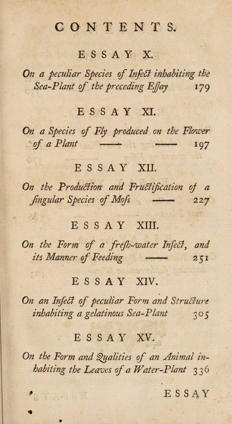 ESSAY X. On a peculiar Species of InfeEl inhabiting the Sea-Plant of the preceding Ejjay 179 ESSAY XI. On a Species of Fly produced on the Flower of a Plant - -- 197 ESSAY XII. On the Production and Fructification oj a Jingular Species of Mofs — 227 » ‘ jd ' v ... . ' * E S S A Y XIII. On the Form of a fref-water InfeCt, and its Manner of Feeding - 251 ESSAY XIV. On an InfeCt of peculiar Form and Structure inhabiting a gelatinous Sea-Plant 305 . ESSAY XV. On the Form and Qualities of an Animal in¬ habiting the Leaves of' a Water-Plant 336 » ESSAY 1