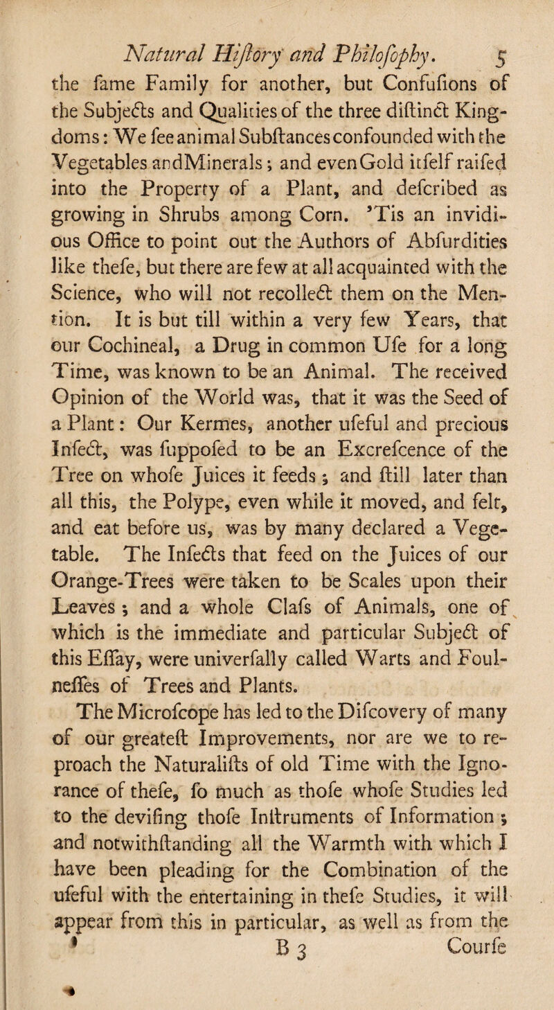 the fame Family for another, but Confufions of the Subjects and Qualities of the three diftinct King¬ doms: We fee animal Subfiances confounded with the Vegetables andMinerals; and even Gold itfelf railed into the Property of a Plant, and defcribed as growing in Shrubs among Corn. 5Tis an invidi¬ ous Office to point out the Authors of Abfurdities like thefe, but there are few at all acquainted with the Science, who will not recolledl them on the Men¬ tion. It is but till within a very few Years, that our Cochineal, a Drug in common Ufe for a long Time, was known to be an Animal. The received Opinion of the World was, that it was the Seed of a Plant: Our Kermes, another ufeful and precious Infedl, was fuppofed to be an Excrefcence of the Tree on whofe Juices it feeds; and Hill later than all this, the Polype, even while it moved, and felt, and eat before us, was by many declared a Vege¬ table. The Infe&s that feed on the Juices of our Orange-Trees were taken to be Scales upon their Leaves ; and a whole Clafs of Animals, one of which is the immediate and particular Subjedl of this Effay, were univerfally called Warts and Foul- neffes of Trees and Plants. The Microfcope has led to the Difcovery of many of our greateft Improvements, nor are we to re¬ proach the Naturalifts of old Time with the Igno¬ rance of thefe, fo much as thofe whofe Studies led to the deviling thofe Inllruments of Information and notwithftanding all the Warmth with which I have been pleading for the Combination of the ufeful with the entertaining in thefe Studies, it will appear from this in particular, as well as from the 1 B 3 Courfe