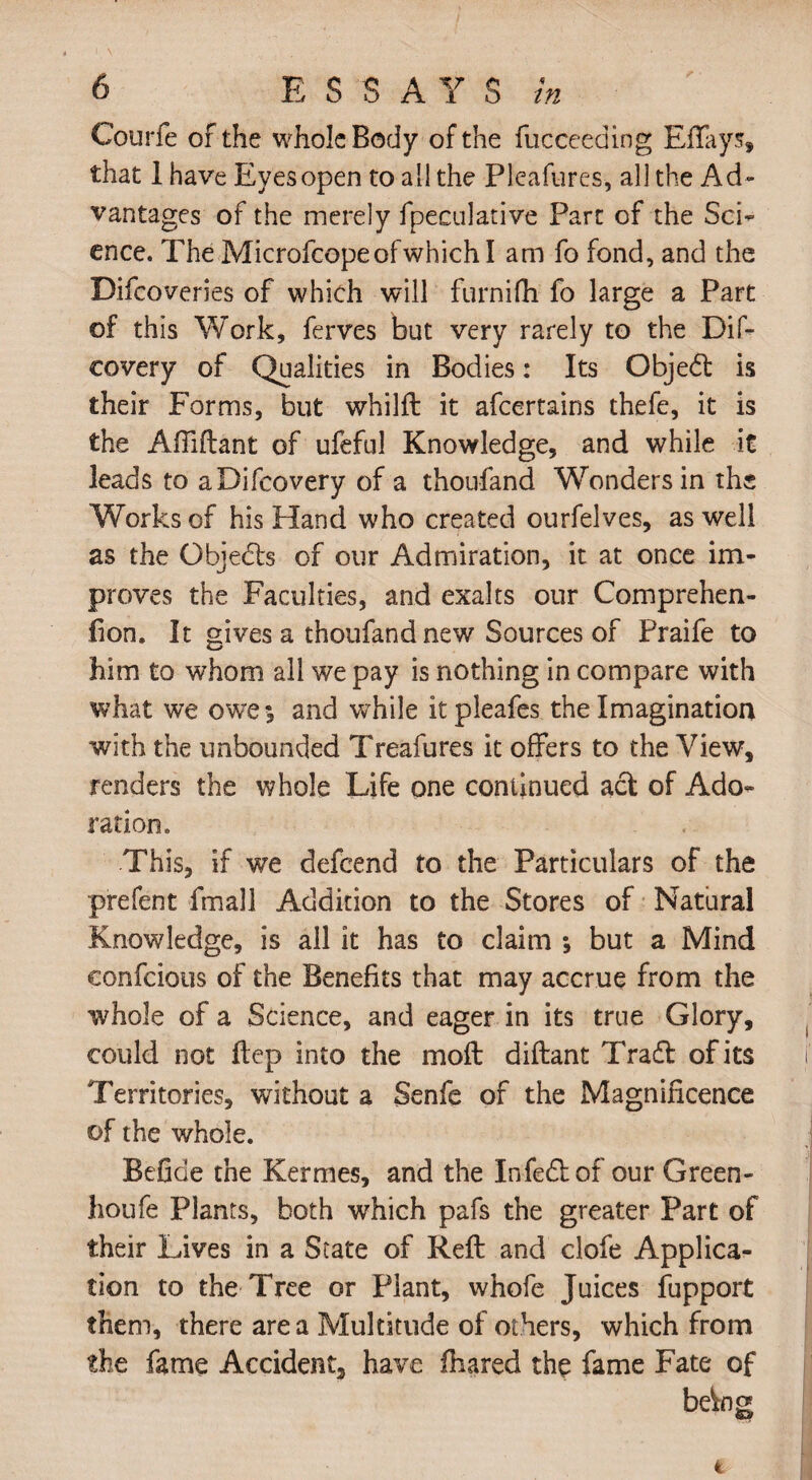 Courfe of the whole Body of the fucceeding Effays, that 1 have Eyes open to all the Pleafures, all the Ad¬ vantages of the merely fpeculative Part of the Sci¬ ence. The Microfcopeofwhichl am fo fond, and the Difcoveries of which will furnifh fo large a Part of this Work, ferves but very rarely to the Dif- eovery of Qualities in Bodies: Its Objedt is their Forms, but whilft it afcertains thefe, it is the Aftiftant of ufeful Knowledge, and while it leads to aDifcovery of a thoufand Wonders in the Works of his Hand who created ourfelves, as well as the Objedls of our Admiration, it at once im¬ proves the Faculties, and exalts our Comprehen- fion. It gives a thoufand new Sources of Praife to him to whom all we pay is nothing in compare with what we owe*, and while itpleafes the Imagination with the unbounded Treafures it offers to the View, renders the whole Life one continued act of Ado¬ ration. This, if we defend to the Particulars of the prefent fmall Addition to the Stores of Natural Knowledge, is all it has to claim ; but a Mind confcious of the Benefits that may accrue from the whole of a Science, and eager in its true Glory, could not ftep into the molt diftant Tradl of its Territories, without a Senfe of the Magnificence of the whole. Befide the Kermes, and the Infedlof our Green- houfe Plants, both which pafs the greater Part of their Lives in a State of Reft and clofe Applica¬ tion to the Tree or Plant, whofe Juices fupport them, there area Multitude of others, which from the fame Accident have fhared the fame Fate of bdng