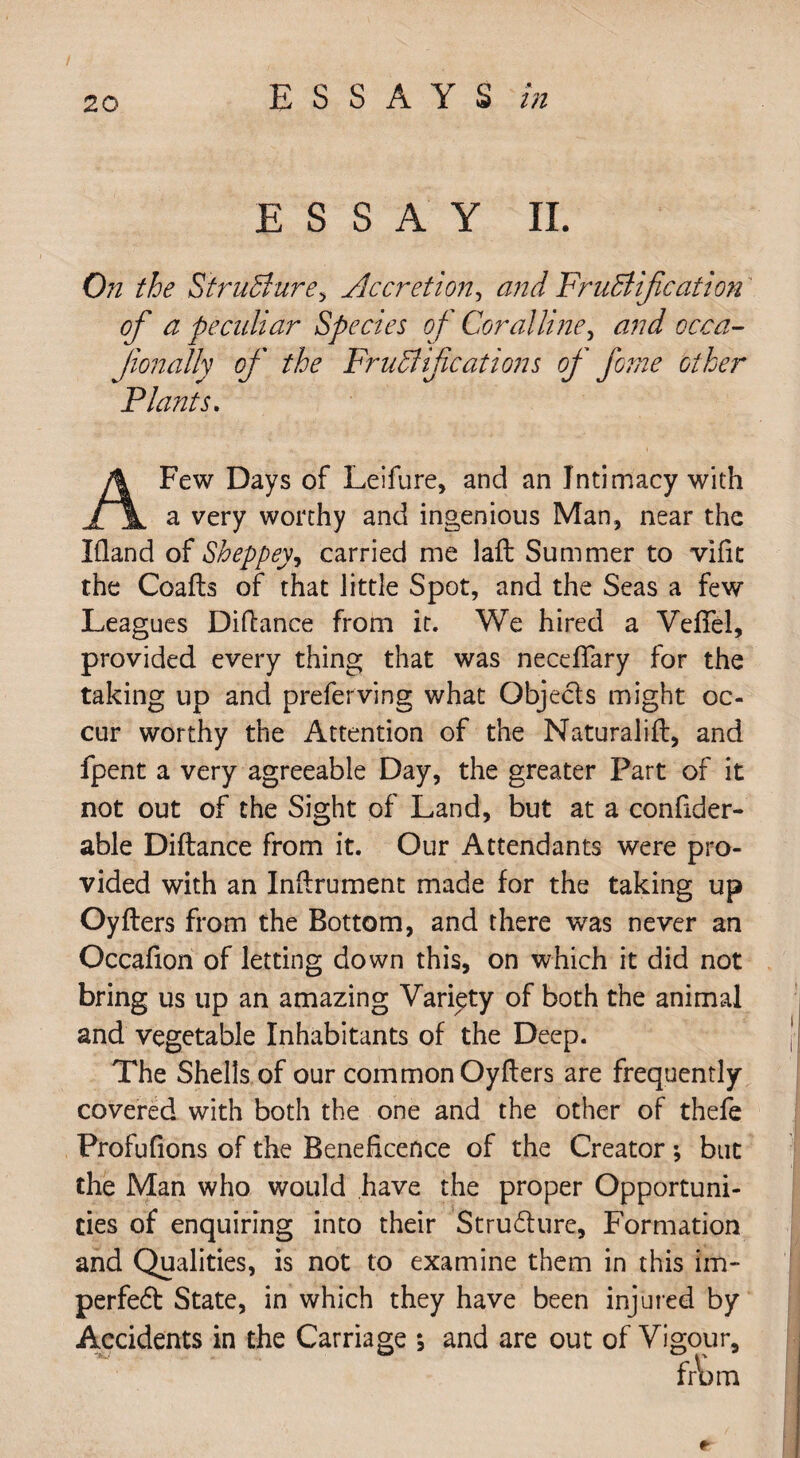 ESSAY II. On the Structure, Accretion, and Fructification of a peculiar Species of Coralline, and occa- Jionally of the Fructifications of feme other Plants. Few Days of Leifure, and an Intimacy with jfi a very worthy and ingenious Man, near the Eland of Sheppey, carried me laft Summer to vifit the Coafts of that little Spot, and the Seas a few Leagues Diftance from it. We hired a Veffel, provided every thing that was neceffary for the taking up and preferring what Objecls might oc¬ cur worthy the Attention of the Maturalifl, and fpent a very agreeable Day, the greater Part of it not out of the Sight of Land, but at a confider- able Diftance from it. Our Attendants were pro¬ vided with an Inflrument made for the taking up Oyflers from the Bottom, and there was never an Occafion of letting down this, on which it did not bring us up an amazing Variety of both the animal and vegetable Inhabitants of the Deep. The Shells of our common Oyflers are frequently covered with both the one and the other of thefe Profufions of the Beneficence of the Creator; but the Man who would have the proper Opportuni¬ ties of enquiring into their Structure, Formation and Qualities, is not to examine them in this im¬ perfect State, in which they have been injured by Accidents in the Carriage ; and are out of Vigour, *■