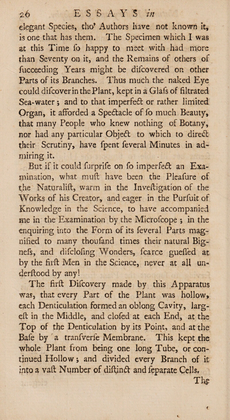 elegant Species, tho* Authors have not known it, is one that has them. The Specimen which I was at this Time fo happy to meet with had more than Seventy on it, and the Remains of others of fucceeding Years might be difcovered on other Parts of its Branches. Thus much the naked Eye could difcoverin the Plant, kept in a Glafs of filtrated Sea-water; and to that imperfedt or rather limited Organ, it afforded a Spe&acle of fo much Beauty, that many People who knew nothing of Botany, nor had any particular Objedt to which to diredt their Scrutiny, have fpent feveral Minutes in ad¬ miring it. But if it could furprife on fo imperfedt an Exa¬ mination, what muft have been the Pleafure of the Natqralift, warm in the Inveftigation of the Works of his Creator, and eager in the Purfuit of Knowledge in the Science, to have accompanied Hie in the Examination by the Microfcope ; in the enquiring into the Form of its feveral Parts mag¬ nified to many thoufand times their natural Big- nefs, and difclofmg Wonders, fcarce gueffed at by the fir ft Men in the Science, never at aft un¬ de rftood by any! The firft Difcovery made by this Apparatus was, that every Part of the Plant was hollow, each Denticulation formed an oblong Cavity, larg¬ ed in the Middle, and clofed at each End, at the Top of the Denticulation by its Point, and at the Safe by a tranfverfe Membrane. This kept the whole Plant from being one long Tube, or con¬ tinued Hollow; and divided every Branch of it into a vaft Number of diftindt and feparate Cells.