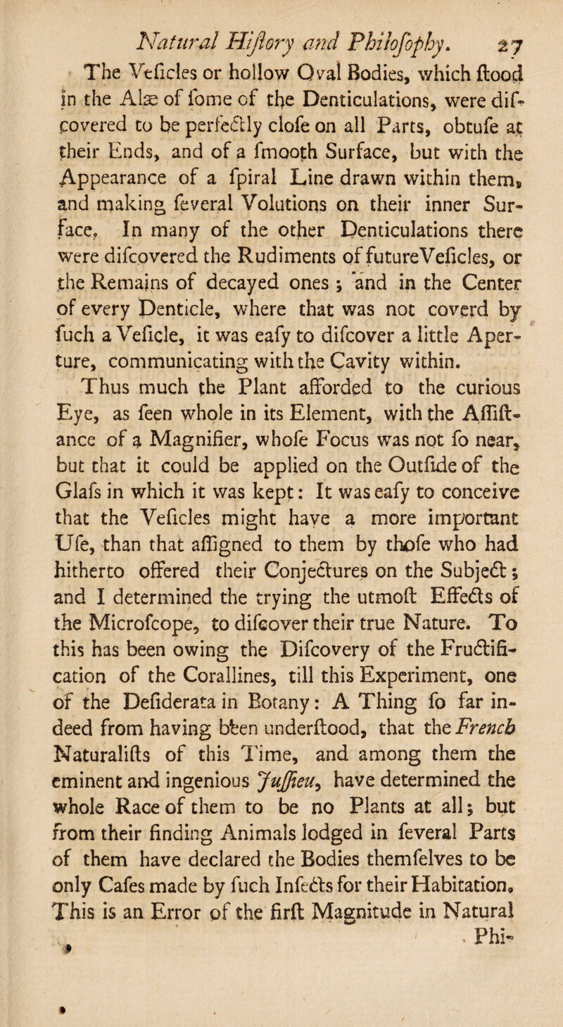 The Veficies or hollow Oval Bodies, which flood in the Ate of fome of the Denticulations, were dif- covered to be perfedly clofe on all Parts, obtufe at their Ends, and of a fmooth Surface, but with the Appearance of a fpiral Line drawn within them, and making feveral Volutions on their inner Sur¬ face, In many of the other Denticulations there were difcpvered the Rudiments of future Veficies, or the Remains of decayed ones ; and in the Center of every Denticle, where that was not coverd by fuch a Veficle, it was eafy to difcover a little Aper¬ ture, communicating with the Cavity within. Thus much the Plant afforded to the curious Eye, as feen whole in its Element, with the Afiill- ance of a Magnifier, whofe Focus was not fo near, but that it could be applied on the Outfide of the Glafs in which it was kept: It was eafy to conceive that the Veficies might have a more important Ufe, than that affigned to them by thofe who had hitherto offered their Conjedures on the Subjed 5 and I determined the trying the utmofl Effeds of the Microfcope, to difcover their true Nature. To this has been owing the Difcovery of the Frudifi- cation of the Corallines, till this Experiment, one of the Defiderata in Botany: A Thing fo far in¬ deed from having bben underflood, that the French Naturalifts of this Time, and among them the eminent and ingenious Juffieu^ have determined the whole Race of them to be no Plants at all; but from their finding Animals lodged in feveral Parts of them have declared the Bodies themfelves to be only Cafes made by fuch Infeds for their Habitation, This is an Error of the firfl Magnitude in Natural * Phi-