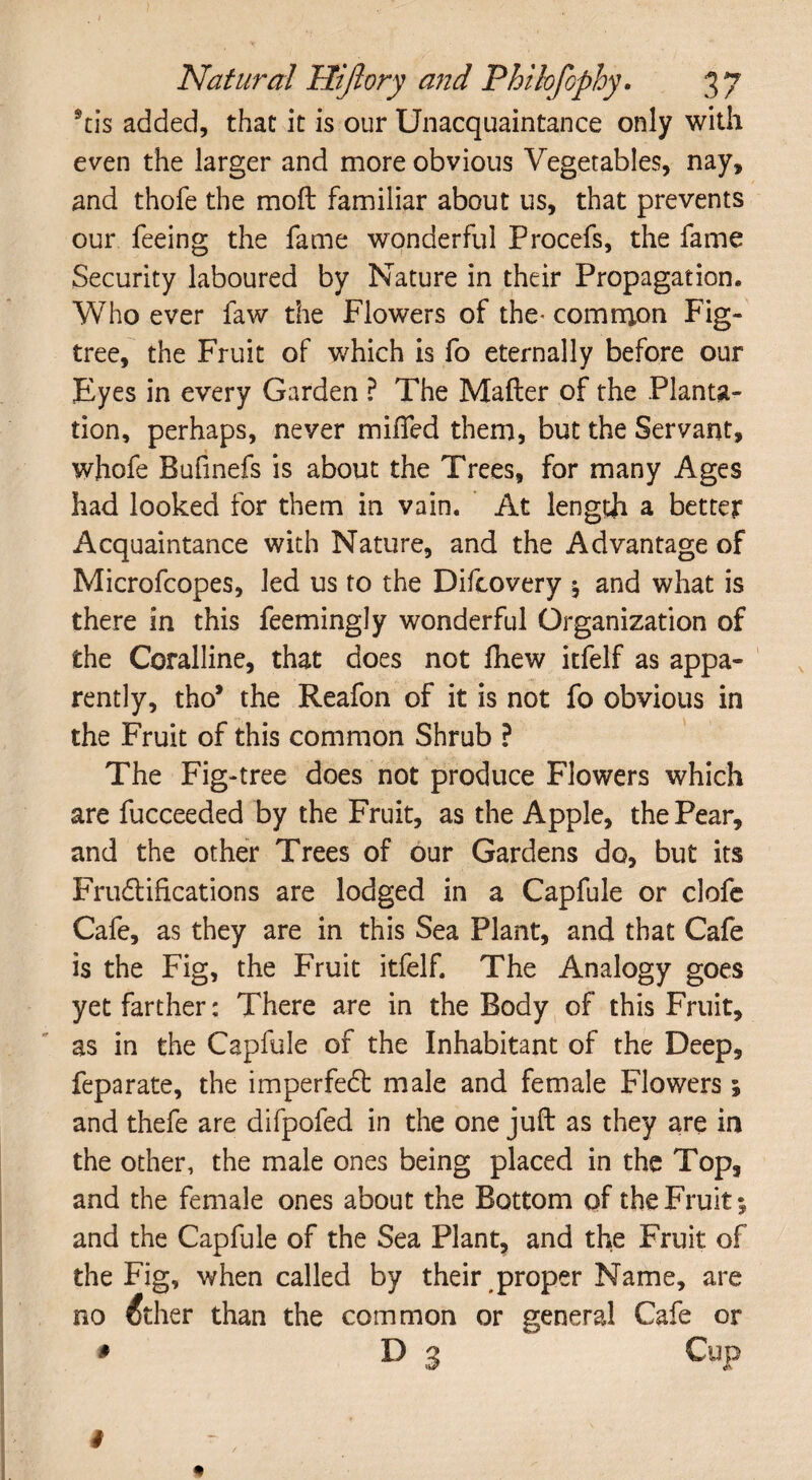 *tis added, that it is our Unacquaintance only with even the larger and more obvious Vegetables, nay, and thofe the moft familiar about us, that prevents our feeing the fame wonderful Procefs, the fame Security laboured by Nature in their Propagation, Who ever faw the Flowers of the- common Fig- tree, the Fruit of which is fo eternally before our Eyes in every Garden ? The Matter of the Planta¬ tion, perhaps, never miffed them, but the Servant, whofe Bufinefs is about the Trees, for many Ages had looked for them in vain. At length a better Acquaintance with Nature, and the Advantage of Microfcopes, led us to the Difcovery j and what is there in this feemingly wonderful Organization of the Coralline, that does not fhew itfelf as appa¬ rently, tho* the Reafon of it is not fo obvious in the Fruit of this common Shrub ? The Fig-tree does not produce Flowers which are fucceeded by the Fruit, as the Apple, the Pear, and the other Trees of our Gardens do, but its Fructifications are lodged in a Capfule or clofc Cafe, as they are in this Sea Plant, and that Cafe is the Fig, the Fruit itfelf. The Analogy goes yet farther: There are in the Body of this Fruit, as in the Capfule of the Inhabitant of the Deep, feparate, the imperfeCt male and female Flowers; and thefe are difpofed in the one juft as they are in the other, the male ones being placed in the Top, and the female ones about the Bottom of the Fruit 5 and the Capfule of the Sea Plant, and the Fruit of the Fig, when called by their proper Name, are no dther than the common or general Cafe or * D j Cup 4