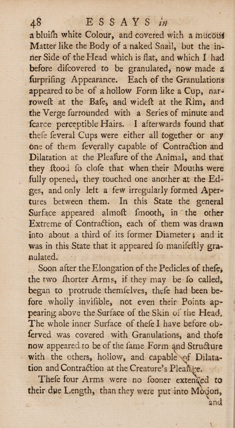 abluiiii white Colour, and covered with a mucoid Matter like the Body of a naked Snail, but the in¬ ner Side of the Head which is flat, and which I had before difcovered to be granulated, now made d furprifing Appearance. Each of the Granulations appeared to be of a hollow Form like a Cup, nar** rowed at the Bafe, and wideft at the Rim, and the Verge furrounded with a Series of minute and fcarce perceptible Hairs. I afterwards found that thefe feveral Cups were either all together or any one of them feverally capable of Contraction and Dilatation at the Pleafure of the Animal, and that they flood fo clofe that when their Mouths were fully opened, they touched one another at the Ed¬ ges, and only left a few irregularly formed Aper¬ tures between them. In this State the general Surface appeared almofb fmooth, in the other Extreme of Contraction, each of them was drawn into about a third of its former Diameter; and it was in this State that it appeared fo manifeftly gra¬ nulated. Soon after the Elongation of the Pedicles of thefe, the rwo Aiorter Arms, if they may be fo called, began to protrude themfelves, thefe had been be* fore wholly invifible, not even their Points ap¬ pearing above the Surface of the Skin of the Head. The whole inner Surface of thefe I have before ob» ferved was covered with Granulations, and thofe now appeared to be of the fame Form ^nd Struct ure with the others, hollow, and capable \ff Dilata¬ tion and Contraction at the Creature’s Pleak>e, Thefe four Arms were no fooner extended to their due Length, than they were put into Movjon, W