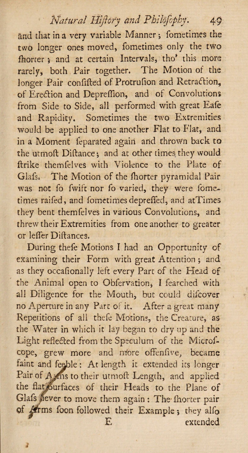 and that in a very variable Manner; fometimes the two longer ones moved, fometimes only the two fhorter 5 and at certain Intervals* tho’ this more rarely, both Pair together. The Motion of the longer Pair confifte'd of Protrufion and Retra&ion, of Eredlion and Depreffion, and of Convolutions from Side to Side, all performed with great Eafe and Rapidity. Sometimes the two Extremities would be applied to one another Flat to Flat, and in a Moment feparated again and thrown back to the utmoft Diftance; and at other times they would ftrike themfelves with Violence to the Plate of Glafs* The Motion of the fhorter pyramidal Pair was not fo fwift nor fo varied, they were fome¬ times raifed, and fometimes depreffed, and atTimes they bent themfelves in various Convolutions, and threw their Extremities from one another to greater or lefler Diftances. During thefe Motions I had an Opportunity of examining their Form with great Attention ; and as they occahonally left every Part of the Head of the Animal open to Obfervation* I fearched with all Diligence for the Mouth, but could difcover no Aperture in any Part of it. After a great many Repetitions of all thefe Motions, the Creature, as the Water in which it lay began to dry up and the Light reflected from the Speculum of the Micfof- cope, grew more and more offenfive, became faint and feeble : At length it extended its longer Pair of A^ns to their utmoft Length, and applied the fiaLmirfaces of their Heads to the Plane of Glafs Sever to move them again : The1 fhorter pair of £trms foon followed their Example y they alfo E extended