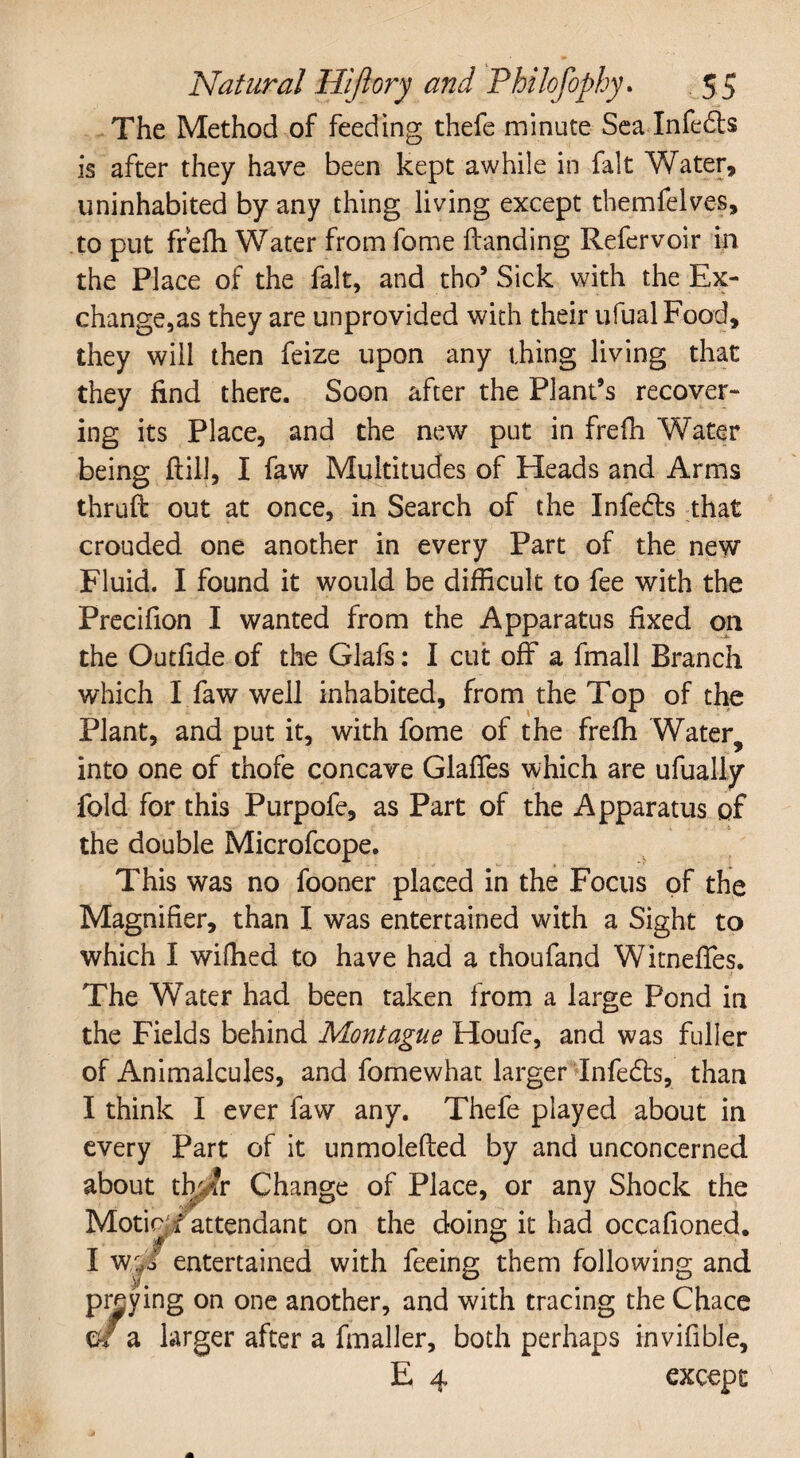 The Method of feeding thefe minute Sea Infedls is after they have been kept awhile in fait Water, uninhabited by any thing living except themfelves, to put frefh Water from feme Handing Refervoir in the Place of the fait, and tho’ Sick with the Ex¬ change,as they are unprovided with their ufualFood, they will then feize upon any thing living that they find there. Soon after the Plant’s recover¬ ing its Place, and the new put in frefh Water being Hill, I faw Multitudes of Heads and Arms thruft out at once, in Search of the Infers that crouded one another in every Part of the new Fluid. I found it would be difficult to fee with the Precifion I wanted from the Apparatus fixed on the Outfide of the Glafs: I cut off a fmall Branch which I faw well inhabited, from the Top of the Plant, and put it, with fome of the frefh Water, into one of thofe concave Glaffes which are ufually fold for this Purpofe, as Part of the Apparatus of the double Microfcope. This was no fooner placed in the Focus of the Magnifier, than I was entertained with a Sight to which I wifhed to have had a thoufand Witneffes. The Water had been taken from a large Pond in the Fields behind Montague Houfe, and was fuller of Animalcules, and fomewhat larger Infedts, than I think I ever faw any. Thefe played about in every Part of it unmolefted by and unconcerned about tWr Change of Place, or any Shock the Motic;iattendant on the doing it had occafioned. '!* * # ' I wG entertained with feeing them following and praying on one another, and with tracing the Chace m a larger after a fmaller, both perhaps invifible, E 4 except