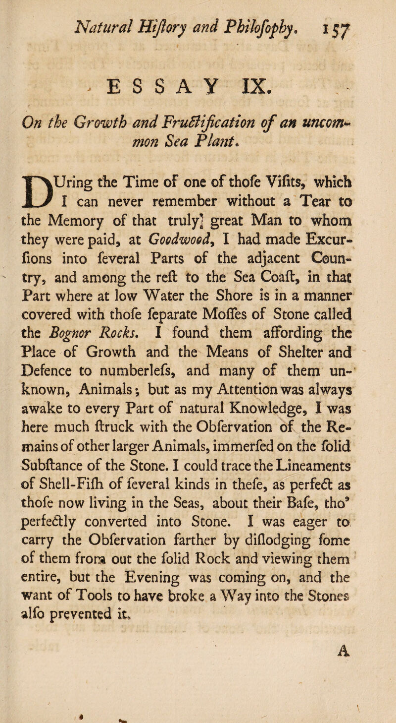 ESSAY IX. On the Growth and Fructification of an uncom* mon Sea Plant. DUring the Time of one of thofe Vifits, which I can never remember without a Tear to the Memory of that truly] great Man to whom they were paid, at Goodwood, I had made Excur- fions into feveral Parts of the adjacent Coun« try, and among the reft to the Sea Coaft, in that Part where at low Water the Shore is in a manner covered with thofe feparate Modes of Stone called the Bognor Rocks. I found them affording the Place of Growth and the Means of Shelter and Defence to numberlefs, and many of them un¬ known, Animals; but as my Attention was always awake to every Part of natural Knowledge, I was here much ftruck with the Obfervation of the Re¬ mains of other larger Animals, immerfed on the folid Subftance of the Stone. I could trace the Lineaments of Shell-Fifh of feveral kinds in thefe, as perfedt as thofe now living in the Seas, about their Bafe, tho* perfe&ly converted into Stone. I was eager to carry the Obfervation farther by diflodging fome of them from out the folid Rock and viewing them entire, but the Evening was coming on, and the want of Tools to have broke a Way into the Stones alfo prevented it, A \ *