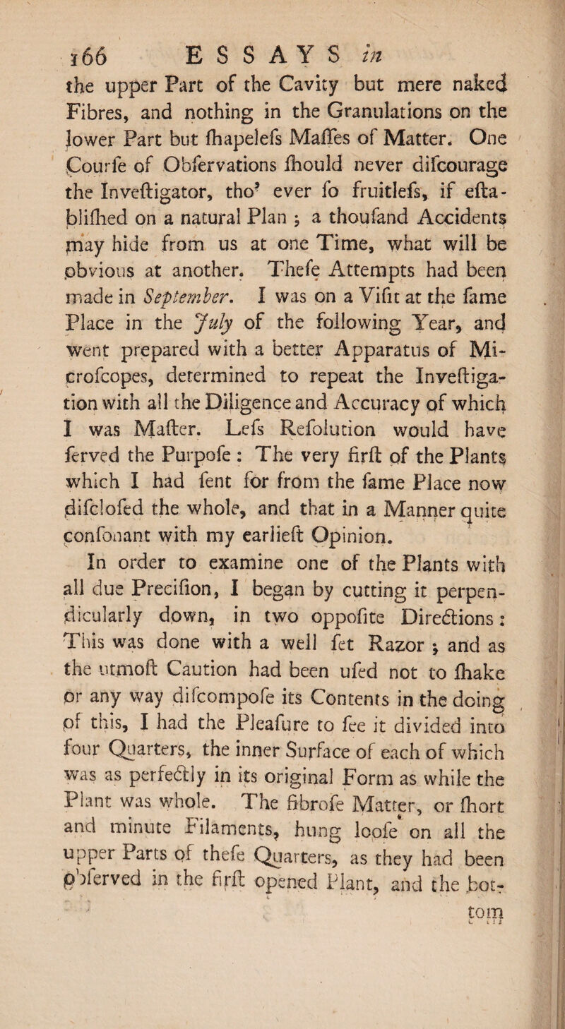 the upper Part of the Cavity but mere naked Fibres, and nothing in the Granulations on the Jower Part but fhapelefs Mafifes of Matter. One jCourfe of Obfervations fhould never difcourage the Inveftigator, tho5 ever fo fruitlefs, if efta- jblifhed on a natural Plan ; a thoufand Accidents jnay hide from us at one Time, what will be .obvious at another. Thefe Attempts had been made in September. I was on a Yifit at the fame Place in the July of the following Year, and went prepared with a better Apparatus of Mi- crofcopes, determined to repeat the Invefliga- tion with all the Diligence and Accuracy of which I was Mailer. Lefs Refolution would have ferved the Purpofe : The very firft pf the Plants which I had fent for from the fame Place now jdifclofed the whole, and that in a Manner quite confonant with my earlieft Opinion. In order to examine one of the Plants with all due Precifion, I began by cutting it perpen¬ dicularly down, in two oppofite Diredtions: This was done with a well fet Razor \ and as the utmoft Caution had been ufed not to Ihake or any way difcompofe its Contents in the doing pf tnis, I had the Pleafure to fee it divided into four Quarters, the inner Surface of each of which was as perfectly in its original Form as while the Plant was whole. The ftbrofe Matter, or Ihort and minute Filaments, hung loofe on all the upper Parts pf thefe Quarters, as they had been ^ ^ • o t*i rii* opened Plant, and the botr . *. > 1 *• . tom C ill