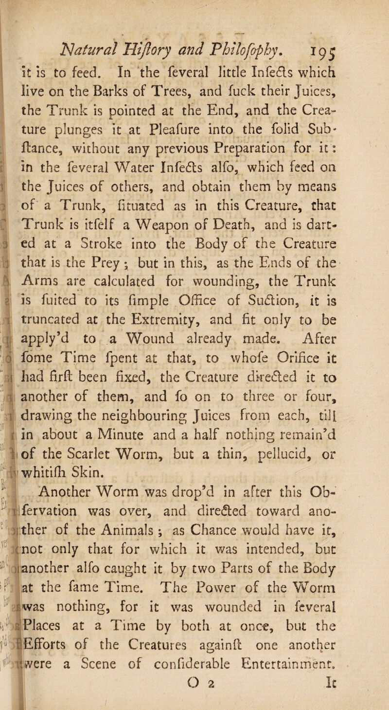 I it is to feed. In the feveral little Infedls which live on the Barks of Trees, and fuck their Juices, the Trunk is pointed at the End, and the Crea¬ ture plunges it at Pleafure into the folid Sub- fiance, without any previous Preparation for it: in the feveral Water Infe£ts alfo, which feed on the Juices of others, and obtain them by means of a Trunk, fituated as in this Creature, that Trunk is itfelf a Weapon of Death, and is dart¬ ed at a Stroke into the Body of the Creature that is the Prey; but in this, as the Ends of the Arms are calculated for wounding, the Trunk is fuit'ed to its fimple Office of Sudtion, it is truncated at the Extremity, and fit only to be apply’d to a Wound already made. After fame Time fpent at that, to whofe Orifice it had firfl been fixed, the Creature dkefted it to another of them, and fo on to three or four, i drawing the neighbouring Juices from each, till [ in about a Minute and a half nothing remain’d of the Scarlet Worm, but a thin, pellucid, or whitiffi Skin. Another Worm was drop’d in after this Ob¬ servation was over, and diredled toward ano- ther of the Animals •, as Chance would have it, not only that for which it was intended, but another alfo caught it by two Parts of the Body at the fame Time. The Power of the Worm was nothing, for it was wounded in feveral 11 , Places at a Time by both at once, but the • •Efforts of the Creatures againfc one another it were a Scene of confiderable Entertainment,