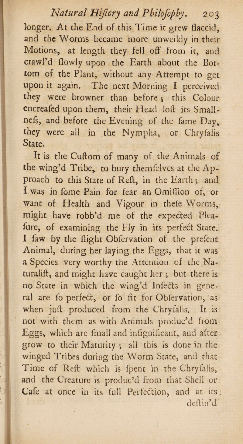 longer. At the End of this Time it grew flaccid, and the Worms became more unweildy in their Motions, at length they fell off from it, and crawPd flowly upon the Earth about the Bot¬ tom of the Plant, without any Attempt to get upon it again. The next Morning I perceived they were browner than before 5 this Colour encreafed upon them, their Head loft its Small- nefs, and before the Evening of the fame Day, they were „all in the Nympha, or Chryfalls State. It is the Cuftom of many of the Animals of the wing’d Tribe, to bury themfeives at the Ap¬ proach to this State of Reft, in the Earth*, and I was in fome Pain for fear an Omiflion of, or want of Health and Vigour in thefe Worms, might have robb’d me of the expected Plea- fure, of examining the Fly in its perfedi: State. I faw by the flight Obfervation of the prefent Animal, during her laying the Eggs, that it was a Species very worthy the intention of the Na- turalift, and might have caught her ; but there is no State in which the wing’d Infects in gene¬ ral are fo perfect, or fo fit for Obfervation, as when juft produced from the Chryfalis. It is not with them as with Animals produc’d from Eggs, which are fmall and inflgniflcant, and after grow to their Maturity *, all this is done in the winged Tribes during the Worm State, and that Time of Reft which is fpent in the Chryfalis, and the Creature is produc’d from that Shell or Cafe at once in its full Perfe&ion, and at its deftin’d
