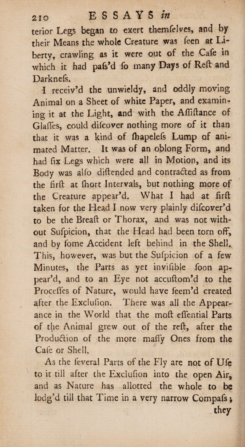 terior Legs began to exert tnemfelves, and by their Means the whole Creature was feen at Li¬ berty, crawling as it were out of the Cafe in which it had pafs’d fo many Days of Reft and Darknefs. I receiv’d the unwieldy, and oddly moving Animal on a Sheet of white Paper, and examin¬ ing it at the Light, and with the Afliftance of Glades, could difeover nothing more of it than that it was a kind of fbapelefs Lump of ani¬ mated Matter. It was of an oblong Form, and had fix Legs which were all in Motion, and its Body was alfo diftended and contracted as from the firft at fiiort Intervals, but nothing more of the Creature appear’d. What I had at firft taken for the Head I now very plainly difeover’d to be the Breaft or Thorax, and was not with¬ out Sufpicion, that the Head had been torn off, and by fome Accident left behind in the Shell. This, however, was but the Sufpicion of a few Minutes, the Parts as yet invifible foon ap¬ pear’d, and to an Eye not accuftom’d to the Proceffes of Nature, would have feem’d created after the Exclufion. There was all the Appear¬ ance in the World that the moft effential Parts of the Animal grew out of the reft, after the Produ&ion of the more maffy Ones from the Cafe or Shell. As the feveral Parts of the Fly are not of Ufe to it till after the Exclufion into the open Air, and as Nature has allotted the whole to be lodg’d till that Time in a very narrow Compafs* _ they