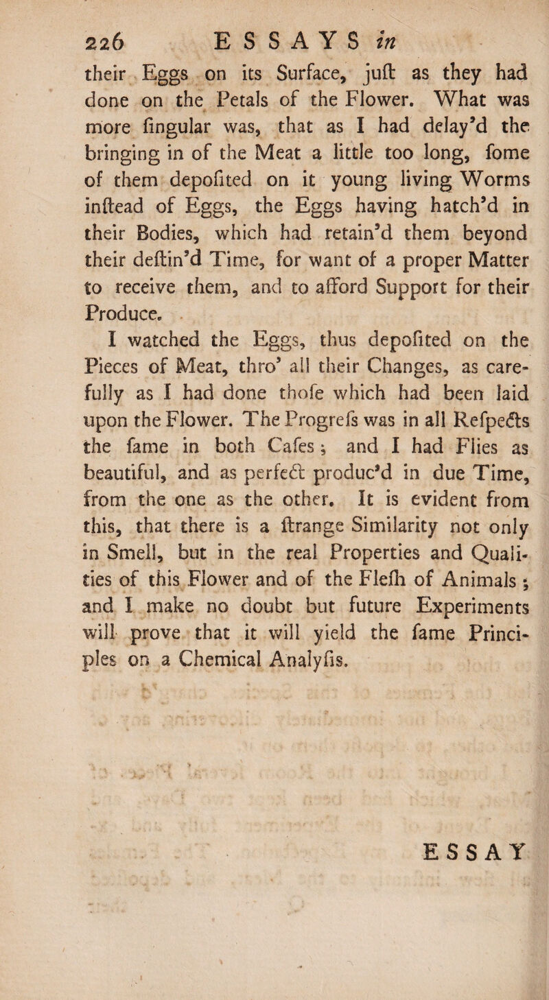 their Eggs on its Surface, juft as they had done on the Petals of the Flower. What was more lingular was, that as I had delay’d the bringing in of the Meat a little too long, fome of them depofited on it young living Worms inftead of Eggs, the Eggs having hatch’d in their Bodies, which had retain’d them beyond their deftin’d Time, for want of a proper Matter to receive them, and to afford Support for their Produce. I watched the Eggs, thus depofited on the Pieces of Meat, thro’ all their Changes, as care- fully as I had done thofe which had been laid upon the Flower. TheProgrefs was in all Refpedts the fame in both Cafes; and I had Flies as beautiful, and as perfect produc'd in due Time, from the one as the other. It is evident from this, that there is a ftrange Similarity not only in Smell, but in the real Properties and Quali¬ ties of this Flower and of the Flefh of Animals ; and I make no doubt but future Experiments will prove that it will yield the fame Princi¬ ples on a Chemical Analyfis. ESSAY