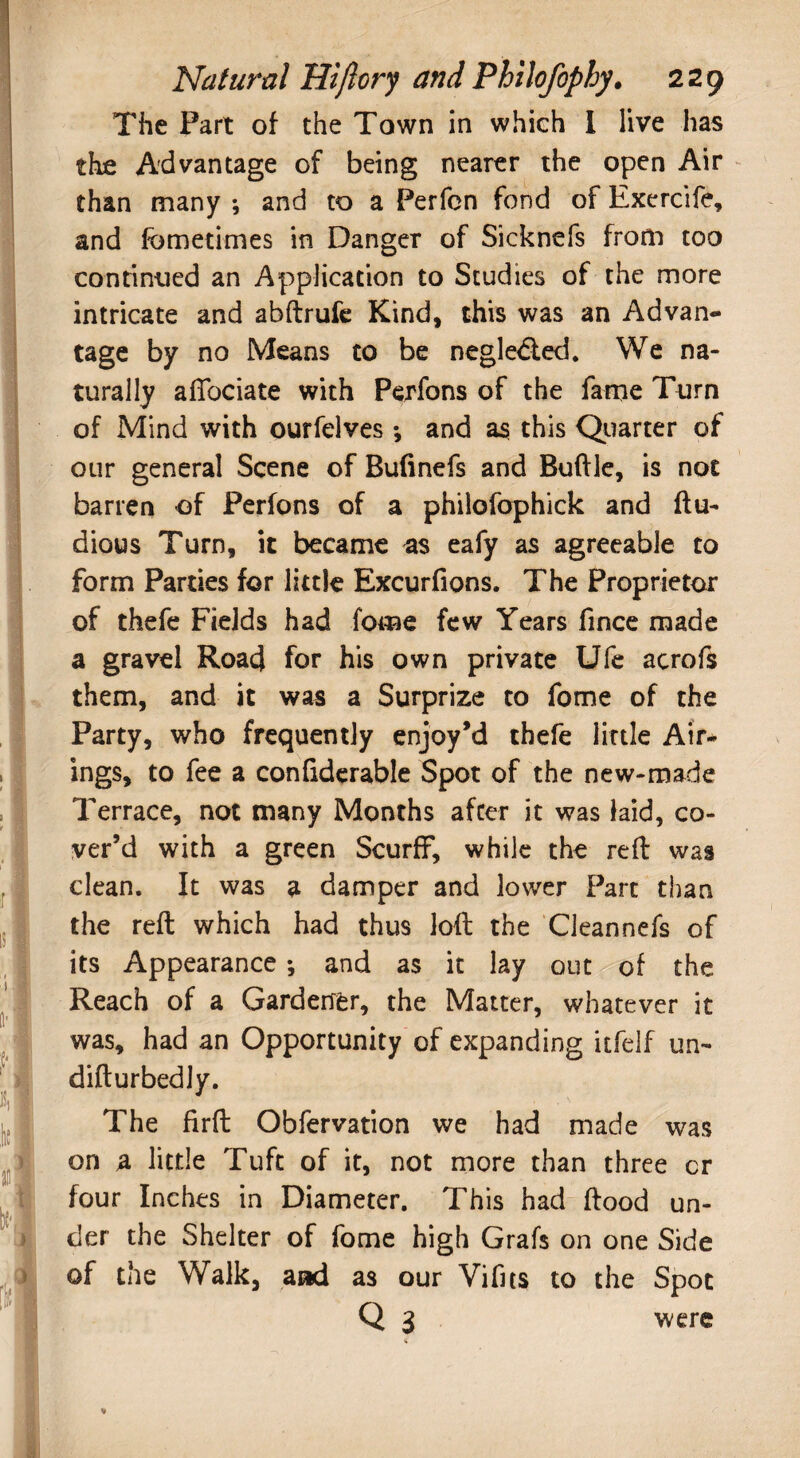 The Part of the Town in which I live has the Advantage of being nearer the open Air than many ; and to a Perfon fond of Exercife, and fometimes in Danger of Sicknefs from too continued an Application to Studies of the more intricate and abftrufe Kind, this was an Advan¬ tage by no Means to be negledted. We na¬ turally afiociate with Perfons of the fame Turn of Mind with ourfelves *, and as this Quarter of our general Scene of Bufinefs and Buftle, is not barren of Perfons of a philofophick and ftu- dious Turn, it became as eafy as agreeable to form Parties for little Excurfions, The Proprietor of thefe Fields had fome few Years fince made a gravel Road for his own private Ufe acrofs them, and it was a Surprize to fome of the Party, who frequently enjoy’d thefe little Air¬ ings, to fee a confiderable Spot of the new-made Terrace, not many Months after it was laid, co¬ ver’d with a green Scurff, while the reft was clean. It was a damper and lower Part than the reft which had thus loft the Cleannefs of its Appearance; and as it lay out of the Reach of a Gardetffer, the Matter, whatever it was, had an Opportunity of expanding itfelf un~ difturbedly. The firft Obfervation we had made was on a little Tuft of it, not more than three cr four Inches in Diameter. This had ftood un¬ der the Shelter of fome high Grafs on one Side of the Walk, and as our Vifits to the Spot Q 3 were