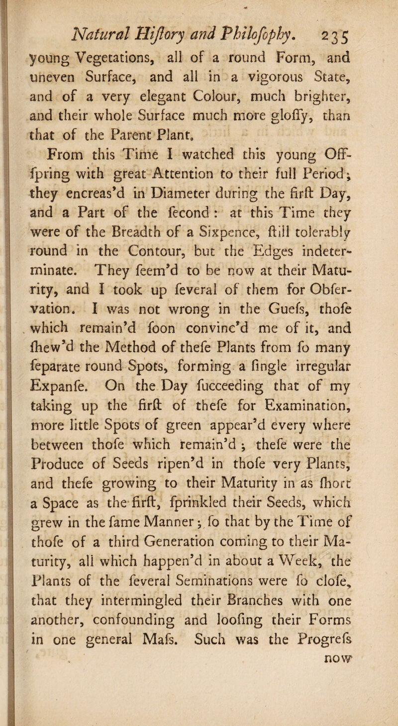 young Vegetations, ail of a round Form, and uneven Surface, and all in a vigorous State, and of a very elegant Colour, much brighter, and their whole Surface much more glofTy, than that of the Parent P!ant0 From this Time I watched this young Off- fpring with great Attention to their full Period; they encreas’d in Diameter during the firft Day, and a Part of the fecond : at this Time they were of the Breadth of a Sixpence, dill tolerably round in the Contour, but the Edges indeter¬ minate. They feem’d to be now at their Matu¬ rity, and I took up feveral of them for Obfer- vation. I was not wrong in the Guefs, thofe which remain’d foon convinc’d me of it, and fhew’d the Method of thefe Plants from fo many feparate round Spots, forming a Tingle irregular Expanfe. On the Day fucceeding that of my taking up the firft of thefe for Examination, more little Spots of green appear’d every where between thofe which remain’d ; thefe were the Produce of Seeds ripen’d in thofe very Plants, and thefe growing to their Maturity in as ftioft a Space as the firft, fprinkled their Seeds, which grew in the fame Manner; fo that by the Time of thofe of a third Generation coming to their Ma¬ turity, all which happen’d in about a Week, the Plants of the feveral Seminations were fo clofe, that they intermingled their Branches with one another, confounding and loofing their Forms in one general Mafs. Such was the Progrefs I now .