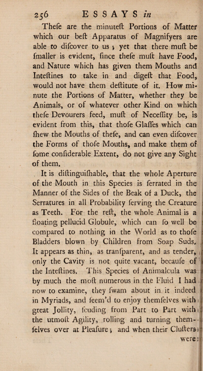 Thefe are the minuteft Portions of Matter which our beft Apparatus of Magnifyers are able to difcover to us •, yet that there mufl be fmaller is evident, fince thefe mult have Food, and Nature which has given them Mouths and Inteftines to take in and digeft that Food, would not have them deftitute of it. How mi¬ nute the Portions of Matter, whether they be Animals, or of whatever other Kind on which thefe Devourers feed, muft of Neceffity be, is evident from this, that thofe Glaflfes which can fhew the Mouths of thefe, and can even difcover the Forms of thofe Mouths, and make them of fome considerable Extent, do not give any Sight of them. It is diftinguifhable, that the whole Aperture of the Mouth in this Species is Serrated in the Manner of the Sides of the Beak of a Duck, the j Serratures in all Probability Serving the Creature i as Teeth. For the reft, the whole Animal is a I floating pellucid Globule, which can fo well be i compared to nothing in the World as to thofe j Bladders blown by Children from Soap Suds, s It appears as thin, as transparent, and as tender, , • only the Cavity is not quite vacant, becaufe of jj the Inteftines. This Species of Animalcula was by much the moft numerous in the Fluid I had J now to examine, they Swam about in it indeed | in Myriads, and Seem’d to enjoy themfelves with j| great Jollity, feuding from Part to Part with 11| the utmoft Agility, rolling and turning them- i. Selves over at Pleafure * and when their Golfers * were;]