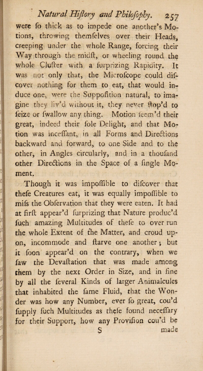 were fo thick as to impede one another’s Mo¬ tions, throwing themfelves over their Heads, creeping under the whole Range, forcing their Way through the rnidft, or wheeling round the whole duller with a furprizing Rapidity. It was not only that, the Microfcope could dif- cover nothing for them to eat, that would in¬ duce one, were the Suppofition natural, to ima¬ gine they liv’d without it, they never Hop’d to feize or fwallow any thing. Motion ieem’d their great, indeed their foie Delight, and that Mo¬ tion was i-ncefiant, in all Forms and Directions backward and forward, to one Side and to the other, in Angles circularly, and in a thoufand other Directions in the Space of a fingle Mo¬ ment. Though it was impoflible to difcGver that thefe Creatures eat, it was equally impoffible to mifs the Obfervation that they were eaten. It had at firft appear’d furprizing that Nature produc’d fuch amazing Multitudes of thefe to over run the whole Extent of the Matter, and croud up¬ on, incommode and ftarve one another; but it foon appear’d on the contrary, when we faw the Devaftation that was made among them by the next Order in Size, and in fine by all the feveral Kinds of larger Animalcules that inhabited the fame Fluid, that the Won¬ der was how any Number, ever fo great, cou’d fupply fuch Multitudes as thefe found neceffary for their Support, how any Provifion cou’d be S made