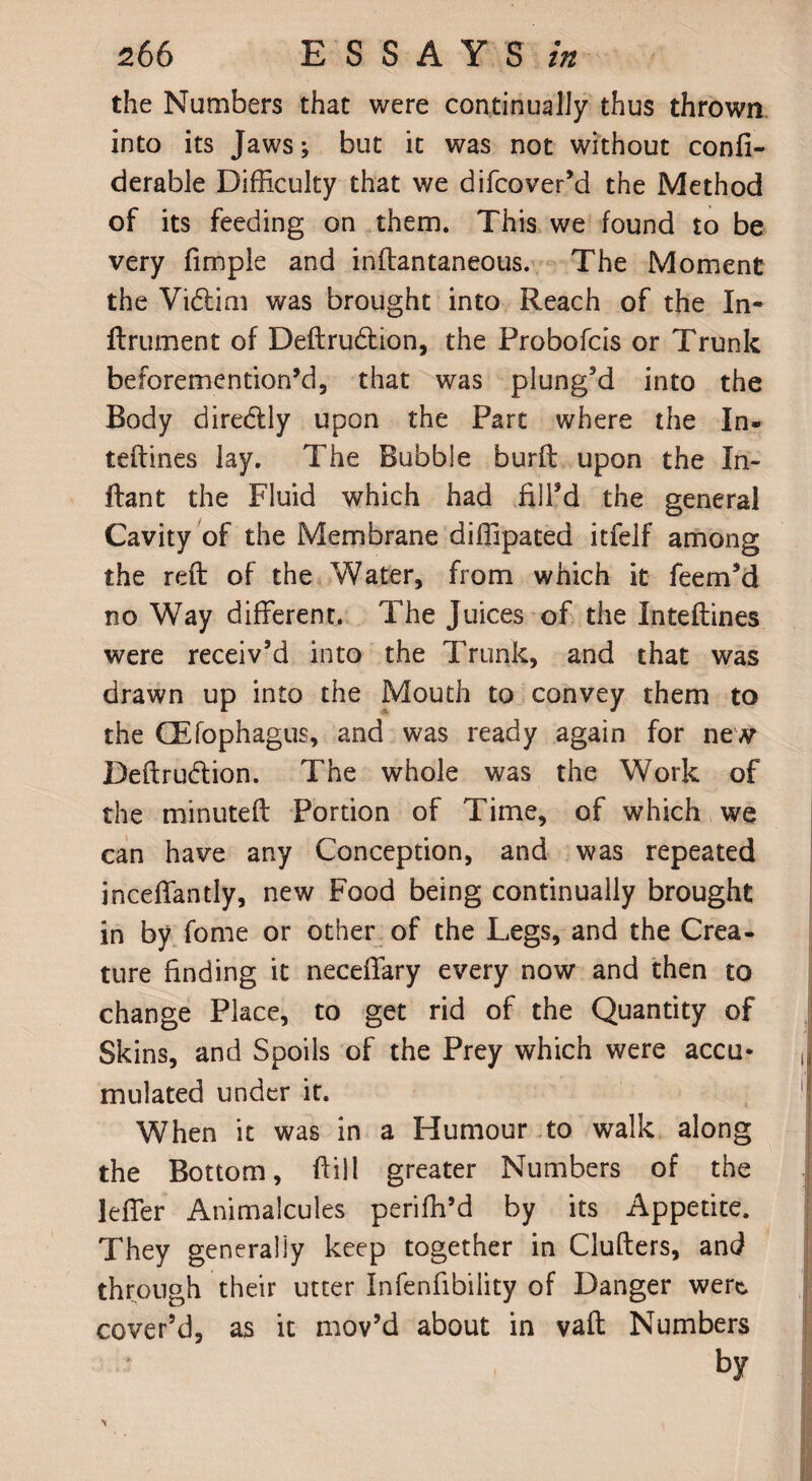 the Numbers that were continually thus thrown into its Jaws; but it was not without confi- derable Difficulty that we difcover’d the Method of its feeding on them. This we found to be very fimple and inftantaneous. The Moment the Vidiim was brought into Reach of the In- ftrument of Deftru&ion, the Probofcis or Trunk beforemention’d, that was plung’d into the Body diredtly upon the Part where the In- teftines lay. The Bubble burfl upon the In- flant the Fluid which had fill’d the general Cavity of the Membrane diffipated itfelf among the reft of the Water, from which it feem’d no Way different. The Juices of the Inteftines were receiv’d into the Trunk, and that was drawn up into the Mouth to convey them to the GEfophagus, and was ready again for new Deftru&ion. The whole was the Work of the minuted Portion of Time, of which we can have any Conception, and was repeated inceffantly, new Food being continually brought in by fome or other of the Legs, and the Crea¬ ture finding it neceffary every now and then to change Place, to get rid of the Quantity of Skins, and Spoils of the Prey which were accu¬ mulated under it. When it was in a Humour to walk along the Bottom, ftill greater Numbers of the leffer Animalcules periffi’d by its Appetite. They generally keep together in Clufters, and through their utter Infenfibility of Danger were, cover’d, as it mov’d about in vaft Numbers by