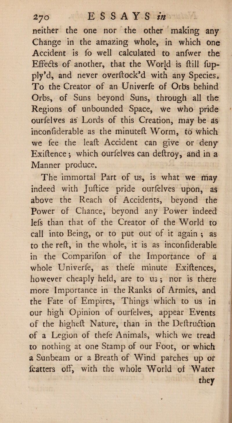 neither the one nor the other making any Change in the amazing whole, in which one Accident is io well calculated to anfwer the Effedls of another, that the World is ftill fup- ply’d, and never overflock’d with any Species* To the Creator of an Univerfe of Orbs behind Orbs, of Suns beyond Suns, through all the Regions of unbounded Space, we who pride ourfelves as Lords of this Creation, may be as inconfiderable as the minuteft Worm, to \vhich we fee the leaft Accident can give or deny Exiftence*, which ourfelves can deftroy, and in a Manner produce. The immortal Part of us, is what we may indeed with Juflice pride ourfelves upon, as above the Reach of Accidents, beyond the Power of Chance, beyond any Power indeed lefs than that of the Creator of the World to call into Being, or to put out of it again ; as to the reft, in the whole, it is as inconfiderable in the Comparifon of the Importance of a whole Univerfe, as thefe minute Exiftences, however cheaply held, are to us; nor is there more Importance in the Ranks of Armies, and the Fate of Empires, Things which to us in our high Opinion of ourfelves, appear Events of the higheft Nature, than in the Deftrudlion of a Legion of thefe Animals, which we tread to nothing at one Stamp of our Foot, or which a Sunbeam or a Breath of Wind parches up or fcatters off, with the whole World of Water