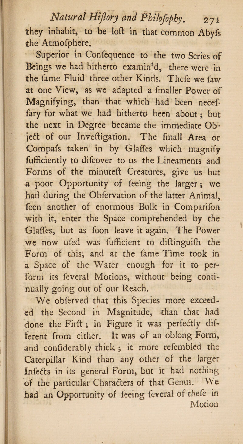 / Natural Hijlory and Philofopky. 271 they inhabit, to be loft in that common Abyfs the Atmofphere. Superior in Confequence to the two Series of Beings we had hitherto examin’d, there were in the fame Fluid three other Kinds. Thefe we faw at one View, as we adapted a fmaller Power of Magnifying, than that which had been necef- fary for what we had hitherto been about; but the next in Degree became the immediate Ob¬ ject of our Inveftigation. The fmall Area or Compafs taken in by GlafTes which magnify fufficiently to difcover to us the Lineaments and Forms of the minuteft Creatures, give us but a poor Opportunity of feeing the larger; we had during the Obfervation of the latter Animal, feen another of enormous Bulk in Comparifon with it, enter the Space comprehended by the Glafles, but as foon leave it again. The Power we now ufed was fufficient to diftinguifh the Form of this, and at the fame Time took in a Space of the Water enough for it to per¬ form its feveral Motions, without being conti¬ nually going out of our Reach. We obferved that this Species more exceed¬ ed the Second in Magnitude, than that had done the Firft j in Figure it was perfectly dif¬ ferent from either. It was of an oblong Form, and confiderably thick ; it more refembled the Caterpillar Kind than any other of the larger Infecfts in its general Form, but it had nothing of the particular Characters of that Genus. We had an Opportunity of feeing feveral of thefe in Motion