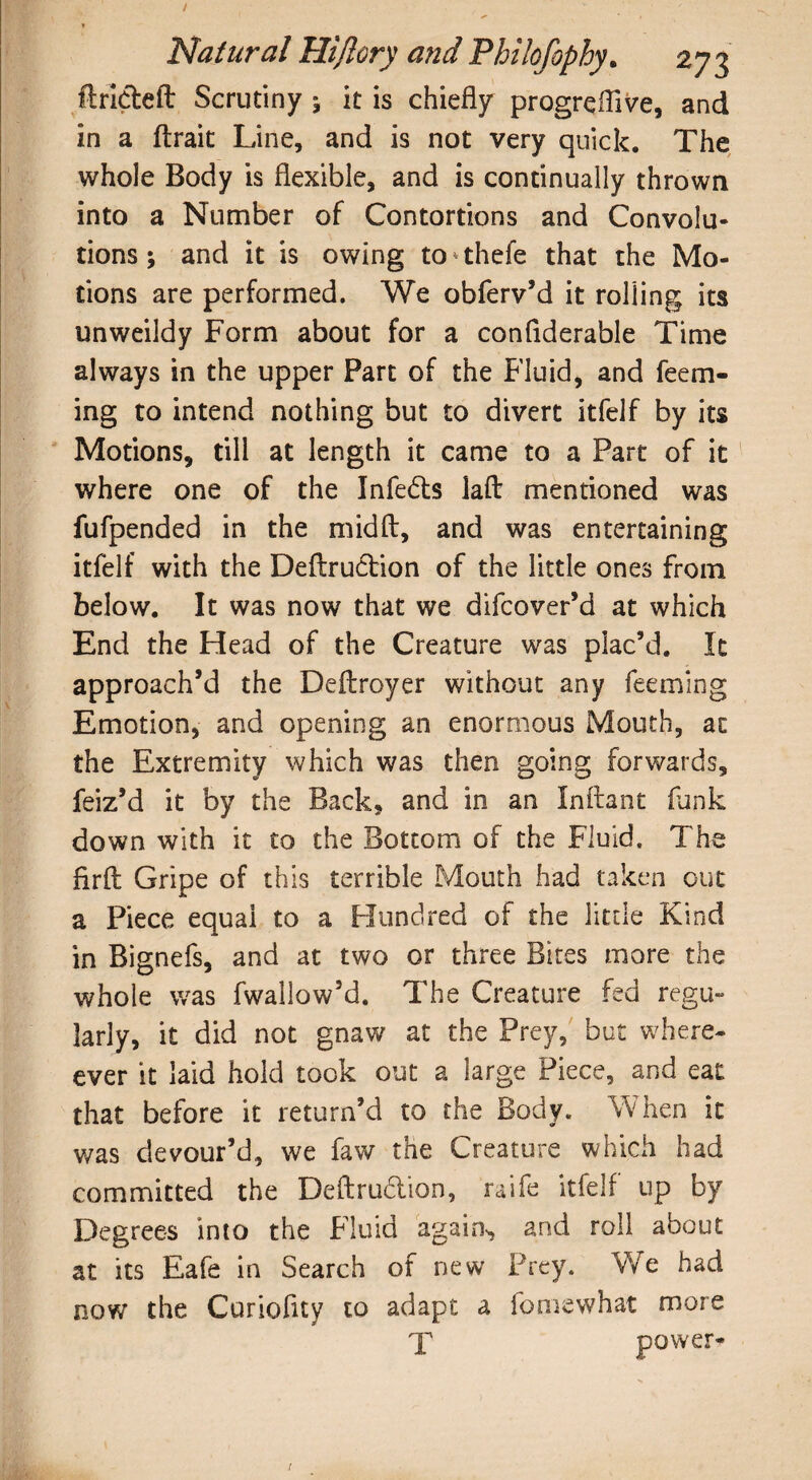 flrideft Scrutiny ^ it is chiefly progreflive, and in a ftrait Line, and is not very quick. The whole Body is flexible, and is continually thrown into a Number of Contortions and Convolu¬ tions ; and it is owing to*thefe that the Mo¬ tions are performed. We obferv’d it rolling its unweildy Form about for a conflderable Time always in the upper Part of the Fluid, and feem- ing to intend nothing but to divert itfelf by its Motions, till at length it came to a Part of it where one of the Infeds lafb mentioned was fufpended in the midft, and was entertaining itfelf with the Deftrudion of the little ones from below. It was now that we difcover’d at which End the Head of the Creature was plac’d. It approach’d the Deftroyer without any feeming Emotion, and opening an enormous Mouth, at the Extremity which was then going forwards, feiz’d it by the Back, and in an Inftant funk down with it to the Bottom of the Fluid. The flrft Gripe of this terrible Mouth had taken out a Piece equai to a Hundred of the little Kind in Bignefs, and at two or three Bites more the whole was fwallow’d. The Creature fed regu¬ larly, it did not gnaw at the Prey, but when¬ ever it laid hold took out a large Piece, and eat that before it return’d to the Body. W hen it was devour’d, we faw the Creature which had committed the Deftrudion, raife itfelf up by Degrees into the Fluid again, and roll about at its Eafe in Search of new Prey. We had now’ the Curiofity to adapt a fomewhat more X power*