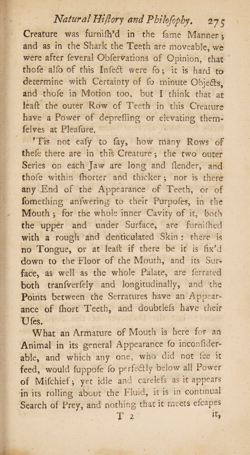Creature was furriifh’d in the fame Manner 1 and as in the Shark the Teeth are moveable, we were after feveral Obfervations of Opinion, that thofe alfo of this Infedl were fo; it is hard to determine with Certainty of fo minute Objects, and thofe in Motion too, but l think that at lead the outer Row of Teeth in this Creature have a Power of deprefllog or elevating them- felves at Plealure. Mis not eafy to fay, how many Rows of thefe there are in this Creature •, the two outer Series on each Jaw are long and (lender, and thofe within fhorter and thicker ; nor is there any End of the Appearance of Teeth, or of fomething anfwering to their Pnrpofes, in the Mouth , for the whole inner Cavity of it, both the upper and under Surface, are furnifiled with a rough and denticulated Skin : there is no Tongue, or at lead if there be it is fix’d down to the Floor of the Mouth, and its Sur¬ face, as well as the whole Palate, are ferrated both tranfverfely and longitudinally, and the Points between the Serratures have an Appear¬ ance of fhort Teeth, and doubtlefs have their Ufes, What an Armature of Mouth is here for an Animal in its general Appearance fo iriconflder- able, and which any one, who did not fee it feed, would fuppofe fo perfectly below all Power of Mifchief; yet idle and carelefs as it appears in its rolling about the Fluid, it is in continual Search of Prey, and nothing that it meets efcapes T 2