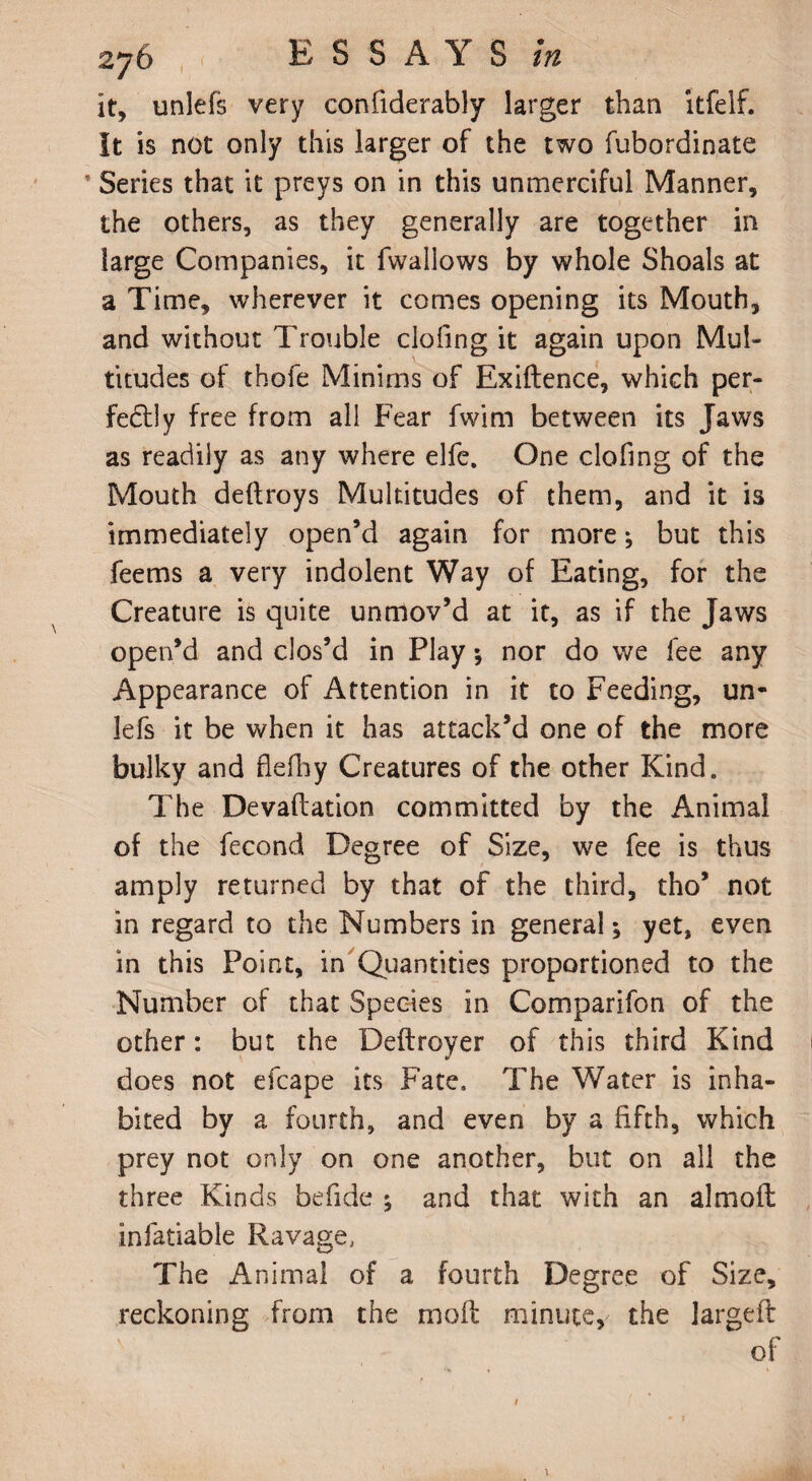 it, unlefs very confiderably larger than itfelf. It is not only this larger of the two fubordinate f Series that it preys on in this unmerciful Manner, the others, as they generally are together in large Companies, it fwailows by whole Shoals at a Time, wherever it comes opening its Mouth, and without Trouble clofing it again upon Mul¬ titudes of thofe Minims of Exiftence, which per¬ fectly free from all Fear fwim between its Jaws as readily as any where elfe. One clofing of the Mouth dedroys Multitudes of them, and it is immediately open’d again for more; but this feems a very indolent Way of Eating, for the Creature is quite unmov’d at it, as if the Jaws open’d and clos’d in Play •, nor do we fee any Appearance of Attention in it to Feeding, un¬ lefs it be when it has attack’d one of the more bulky and flefhy Creatures of the other Kind. The Devadation committed by the Animal of the fecond Degree of Size, we fee is thus amply returned by that of the third, tho’ not in regard to the Numbers in general; yet, even in this Point, in Quantities proportioned to the Number of that Species in Comparifon of the other: but the Deftroyer of this third Kind does not efcape its Fate. The Water is inha¬ bited by a fourth, and even by a fifth, which prey not only on one another, but on all the three Kinds befide ; and that with an almoft infatiable Ravage, The Animal of a fourth Degree of Size, reckoning from the mod minute, the larged of t