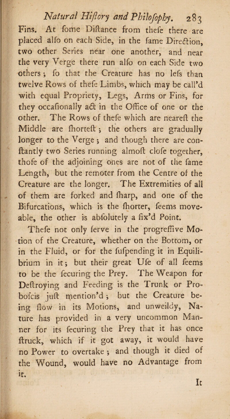 Fins. At fome Diftance from thefe there are placed alfo on each Side, in the fame Diredion, two other Series near one another, and near the very Verge there run alfo on each Side two others; fo that the Creature has no lefs than twelve Rows of thefe Limbs, which may be call’d with equal Propriety, Legs, Arms or Fins, for they occafionally ad in the Office of one or the other. The Rows of thefe which are neareft the Middle are fhorteft ; the others are gradually longer to the Verge ; and though there are con- ftantly two Series running almoft clofe together, thofe of the adjoining ones are not of the fame Length, but the remoter from the Centre of the Creature are the longer. The Extremities of all of them are forked and fharp, and one of the Bifurcations, which is the fhorter, feems move¬ able, the other is abfolutely a fix’d Point. Thefe not only ferve in the progreffiive Mo¬ tion of the Creature, whether on the Bottom, or in the Fluid, or for the fufpending it in Equili¬ brium in it; but their great Ufe of all feems to be the fecuring the Prey. The Weapon for Deftroying and Feeding is the Trunk or Pro- bolds juft mention’d ; but the Creature be¬ ing flow in its Motions, and unweildy, Na¬ ture has provided in a very uncommon Man¬ ner for its fecuring the Prey that it has once ftruck, which if it got away, it would have no Power to overtake ; and though it died of the Wound, would have no Advantage from it. It