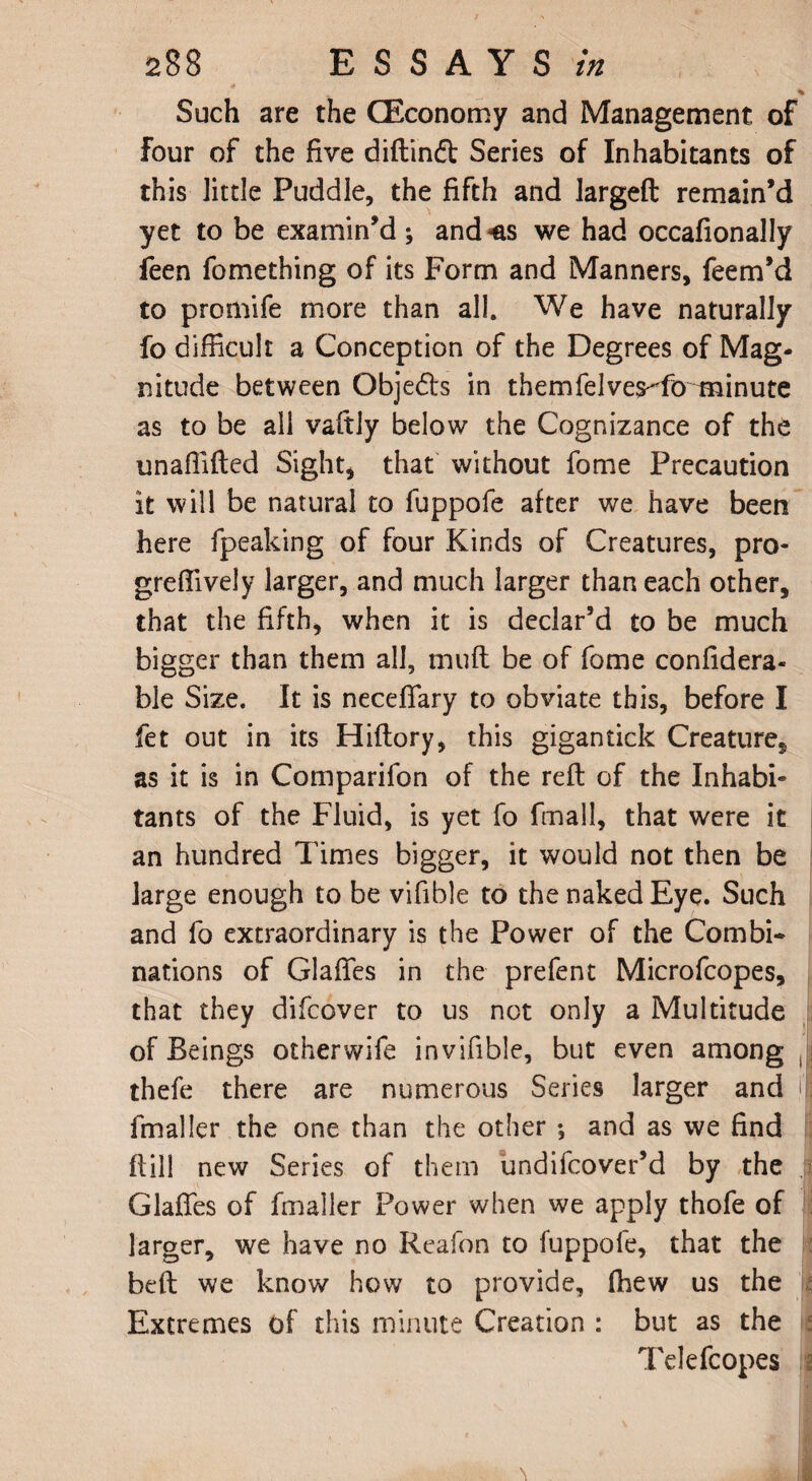 %■ Such are the CEconomy and Management of Four of the five diftindt Series of Inhabitants of this little Puddle, the fifth and largeft remain’d yet to be examin’d; and*as we had occafionally feen fomething of its Form and Manners, feem’d to promife more than all. We have naturally fo difficult a Conception of the Degrees of Mag¬ nitude between Obje&s in themfelves-Tomainute as to be all vaftly below the Cognizance of the unaflifled Sight* that without fome Precaution it will be natural to fuppofe after we have been here fpeaking of four Kinds of Creatures, pro- greftively larger, and much larger than each other, that the fifth, when it is declar’d to be much bigger than them all, muft be of fome confidera- ble Size. It is necelTary to obviate this, before I fet out in its Hiftory, this gigantick Creature, as it is in Comparifon of the reft of the Inhabi¬ tants of the Fluid, is yet fo fmall, that were it an hundred Times bigger, it would not then be large enough to be vifible to the naked Eye. Such and fo extraordinary is the Power of the Combi¬ nations of Glafies in the prefent Microfcopes, that they difcover to us not only a Multitude of Beings other wife in vifible, but even among , thefe there are numerous Series larger and if fmaller the one than the other ; and as we find ftiil new Series of them undifcover’d by the Glafies of fmaller Power when we apply thofe of larger, we have no Reafon to fuppofe, that the beft we know how to provide, (hew us the Extremes of this minute Creation : but as the Telefcopes