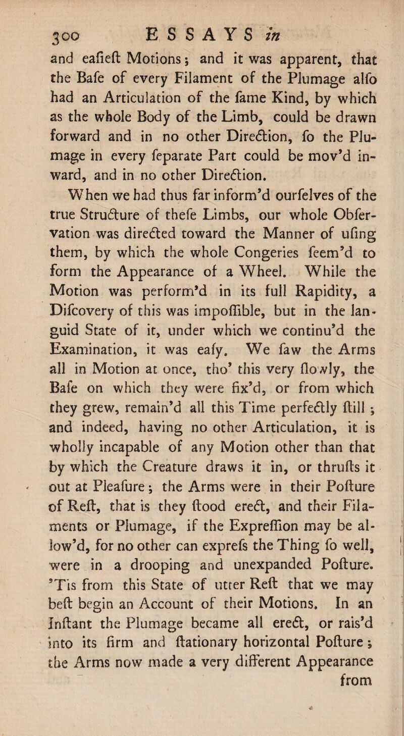 and eafieft Motions; and it was apparent, that the Bafe of every Filament of the Plumage alfo had an Articulation of the fame Kind, by which as the whole Body of the Limb, could be drawn forward and in no other Direction, fo the Plu¬ mage in every feparate Part could be mov’d in¬ ward, and in no other Dire£tion. When we had thus far inform’d ourfelves of the true Stru&ure of thefe Limbs, our whole Obfer- vation was diredxd toward the Manner of ufing them, by which the whole Congeries feem’d to form the Appearance of a Wheel. While the Motion was perform’d in its full Rapidity, a Difcovery of this was impoflible, but in the lan¬ guid State of it, under which we continu’d the Examination, it was eafy. We faw the Arms all in Motion at once, tho’ this very (lowly, the Bafe on which they were fix’d, or from which they grew, remain’d all this Time perfe&ly (till ; and indeed, having no other Articulation, it is wholly incapable of any Motion other than that by which the Creature draws it in, or thrufts it out at Pleafure; the Arms were in their Pofture of Reft, that is they flood ere<ft, and their Fila¬ ments or Plumage, if the Expreflion may be al¬ low’d, for no other can exprefs the Thing fo well, were in a drooping and unexpanded Pofture. ’Tis from this State of utter Reft that we may beft begin an Account of their Motions. In an Inftant the Plumage became all eredl, or rais’d into its firm and ftationary horizontal Pofture; the Arms now made a very different Appearance from