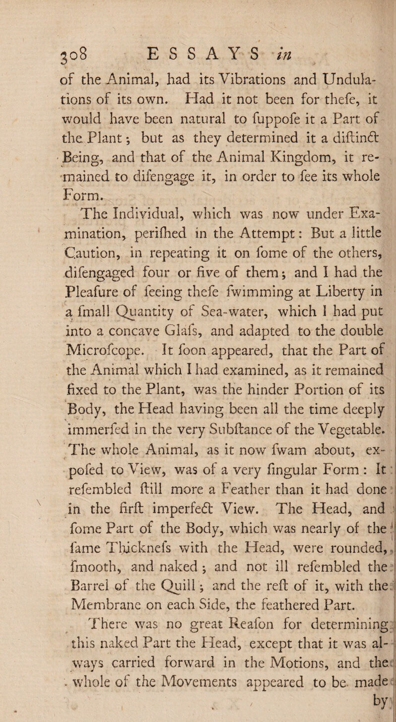 of the Animal, had its Vibrations and Undula¬ tions of its own. Had it not been for thefe, it would have been natural to fuppofe it a Part of the. Plant; but as they determined it a diftind: - Being, and that of the Animal Kingdom, it re¬ mained to difengage it, in order to fee its whole Form. The Individual, which was now under Exa¬ mination, perifhed in the Attempt: But a little Caution, in repeating it on fome of the others, difengaged four or five of them; and I had the Pleafure of feeing thefe fwimming at Liberty in a fmall Quantity of Sea-water, which 1 had put into a concave Glafs, and adapted to the double Microfcope. It foon appeared, that the Part of the Animal which I had examined, as it remained fixed to the Plant, was the hinder Portion of its Body, the Plead having been all the time deeply immerfed in the very Subftance of the Vegetable. The whole Animal, as it now fwam about, ex- pofed to View, was of a very fingular Form : It refembled ftill more a Feather than it had done in the firft imperfedl View. The Head, and fome Part of the Body, which was nearly of the | fame Thicknefs with the Head, were rounded, fmooth, and naked ; and not ill refembled the Barrel of the Quill; and the reft of it, with the Membrane on each Side, the feathered Part. There was no great Reafon for determining this naked Part the Head, except that it was al- ways carried forward in the Motions, and the. . whole of the Movements appeared to be. made , ' , / b>l