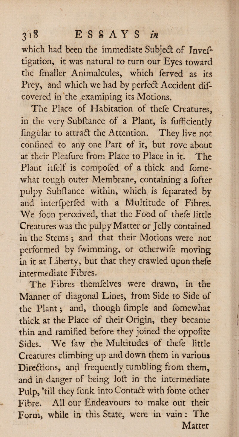 which had been the immediate Subject of InveP tigation, it was natural to turn our Eyes toward the fmaller Animalcules, which ferved as its Prey, and which we had by perfect Accident dif~ covered in the examining its Motions. The Place of Habitation of thefe Creatures, in the very Subftance of a Plant, is fufficiently fingular to attract the Attention. They live not confined to any one Part of it, but rove about at their Pleafure from Place to Place in it. The Plant itfelf is compofed of a thick and fome- what tough outer Membrane, containing a fofter pulpy Subftance within, which is feparated by and interfperfed with a Multitude of Fibres. We foon perceived, that the Food of thefe little Creatures was the pulpy Matter or Jelly contained in the Stems *, and that their Motions were not performed by fwimming, or otherwife moving in it at Liberty, but that they crawled upon thefe intermediate Fibres. The Fibres themfelves were drawn, in the Manner of diagonal Lines, from Side to Side of the Plant; and, though fimple and fomewhat thick at the Place of their Origin, they became thin and ramified before they joined the oppofite Sides. We faw the Multitudes of thefe little Creatures climbing up and down them in various Directions, and frequently tumbling from them, and in danger of being loft in the intermediate Pulp, ’till they funk into Contact with fome other Fibre. All our Endeavours to make out their Form, while in this State, were in vain: The Matter
