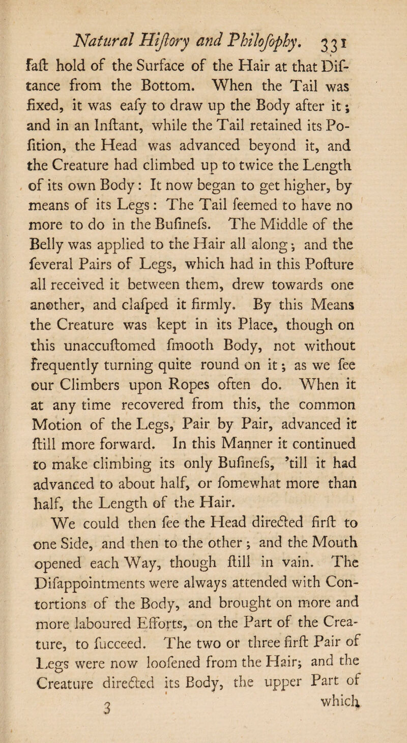 fafl: hold of the Surface of the Hair at that Dif- tance from the Bottom. When the Tail was fixed, it was eafy to draw up the Body after it; and in an Inflant, while the Tail retained its Po- fition, the Head was advanced beyond it, and the Creature had climbed up to twice the Length of its own Body: It now began to get higher, by means of its Legs: The Tail feemed to have no more to do in the Bufinefs. The Middle of the Belly was applied to the Hair all along ; and the feveral Pairs of Legs, which had in this Pofture all received it between them, drew towards one another, and clafped it firmly. By this Means the Creature was kept in its Place, though on this unaccuftomed fmooth Body, not without frequently turning quite round on it *, as we fee our Climbers upon Ropes often do. When it at any time recovered from this, the common Motion of the Legs, Pair by Pair, advanced it ftiil more forward. In this Manner it continued to make climbing its only Bufinefs, ’till it had advanced to about half, or fomewhat more than half, the Length of the Hair. We could then fee the Head dire&ed firfi: to one Side, and then to the other ; and the Mouth opened each Way, though flill in vain. The Difappointments were always attended with Con¬ tortions of the Body, and brought on more and more laboured Efforts, on the Part of the Crea¬ ture, to fucceed. The two or three firfi Pair of Legs were now loofened from the Hair; and the Creature directed its Body, the upper Part of o which