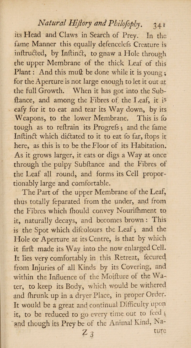 its Head and Claws in Search of Prey. In the fame Manner this equally defencelefs Creature is inftrudled, by Inflindl, to gnaw a Hole through the upper Membrane of the thick Leaf of this Plant: And this muft be done while it is young ; for the Aperture is not large enough to let it out at the full Growth. When it has got into the Sub- fiance, and among the Fibres of the Leaf, it is eafy for it to eat and tear its Way down, by its Weapons, to the lower Membrane, This is fo tough as to reftrain its Progrefs; and the fame Inflintf: which dilated to it to eat fo far, flops it here, as this is to be the Floor of its Habitation. As it grows larger, it eats or digs a Way at once through the pulpy Subfiance and the Fibres of the Leaf all round, and forms its Cell propor- tionably large and comfortable. The Part of the upper Membrane of the Leaf, thus totally feparated from the under, and from the Fibres which fhould convey Nourifhment to it, naturally decays, and becomes brown : This is the Spot which difcolours the Leaf; and the Hole or Aperture at its Centre, is that by which it firft made its Way into the now enlarged Cell. It lies very comfortably in this Retreat, fecured from Injuries of all Kinds by its Covering, and within the Influence of the Moifture of the Wa¬ ter, to keep its Body, which would be withered and fhrunk up in a dryer Place, in proper Order. It would be a great and continual Difficulty upon it, to be reduced to go every time, out to feed 5, and though its Prey be of the Animal Kind, Na-