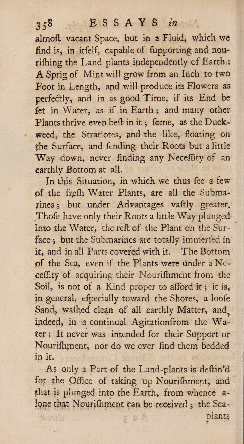 almoft vacant Space, but in a Fluid, which we find is, in itfelf, capable of fupporting and nou- rifhing the Land-plants independently of Earth : A Sprig of Mint will grow from an Inch to two Foot in Length, and will produce its Flowers as perfectly, and in as good Time, if its End be fet in Water, as if in Earth; and many other Plants thrive even befl in it; fome, as the Duck¬ weed, the Stratiotes, and the like, floating on £he Surface, and fending their Roots but a little Way down, never finding any Neceffity of an earthly Bottom at all. In this Situation, in which we thus fee a few pf the fr^fh Water Plants, are all the Subma¬ rines ; but under Advantages vaftly greater. Thofe have only their Roots a little Way plunged into the Water, the reft of the Plant on the Sur¬ face ; but the Submarines are totally immerfed in it, and in all Parts covered with it. The Bottom of the Sea, even if the Plants were under a Ne~ cefiity of acquiring their Nourifhment from the Soil, is not of a Kind proper to afford it; it is, in general, efpecially toward the Shores, a loofe Sand, wafhed clean of all earthly Matter, and? Indeed, in a continual Agitationfrom the Wa¬ ter : It never was intended for their Support or Nourifhment, nor do we ever find them bedded In it. 3 ( As only a Part of the Land-plants is deftiffd for the Office of taking up Nourifhment, and that is plunged into the Earth, from whence a- lone that Nourifhment can be received ; the Sea-