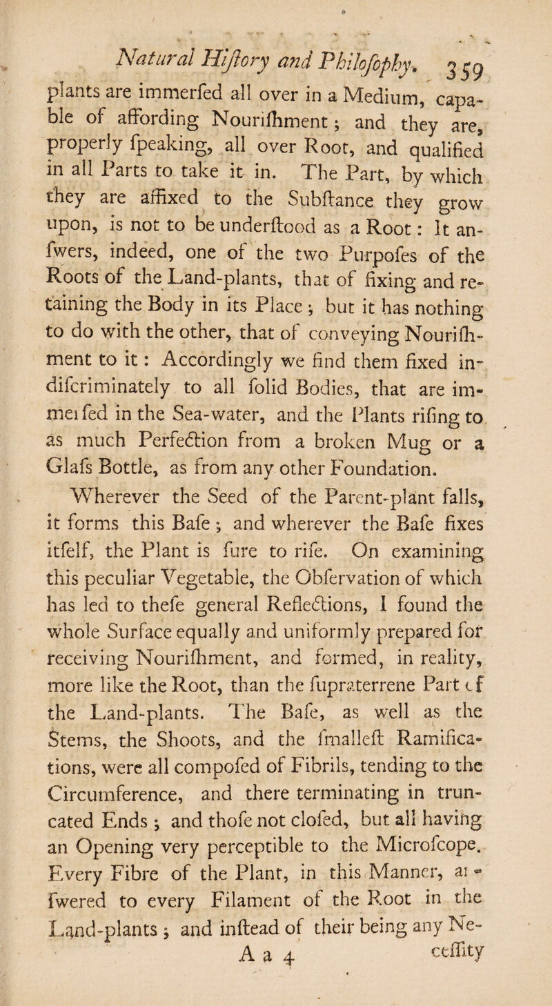 plants are immerfed all over in a Medium, capa¬ ble of affording Nouriihment 5 and they are, properly fpeaking, all over Root, and qualified in all Parts to take it in. The Part, by which they are affixed to the Subfiance they grow upon, is not to be underflood as a Root: It an- fwers, indeed, one of the two Purpofes of the Roots of the Land-plants, that of fixing and re¬ taining the Body in its Place ; but it has nothing to do with the other, that of conveying Nourifh- ment to it: Accordingly we find them fixed in* difcriminately to all folid Bodies, that are im- meifed in the Sea-water, and the Plants rifing to as much Perfedtion from a broken Mug or a Glafs Bottle, as from any other Foundation. Wherever the Seed of the Parent-plant falls, it forms this Bafe ; and wherever the Bafe fixes itfelf, the Plant is fore to rife. On examining this peculiar Vegetable, the Obfervation of which has led to thefe general Refledtions, 1 found the whole Surface equally and uniformly prepared for receiving Nourifhrnent, and formed, in reality, more like the Root, than the fupraterrene Part tf the Land-plants. The Bafe, as well as the Stems, the Shoots, and the fmallefl Ramifica¬ tions, were all compofed of Fibrils, tending to the Circumference, and there terminating in trun¬ cated Ends; and thofe not clofed, but all having an Opening very perceptible to the Microfcope. Every Fibre of the Plant, in this Manner, ai - fwered to every Filament of the Root in the Land-plants j and inftead of their being any .Ne- A a 4 ceffity