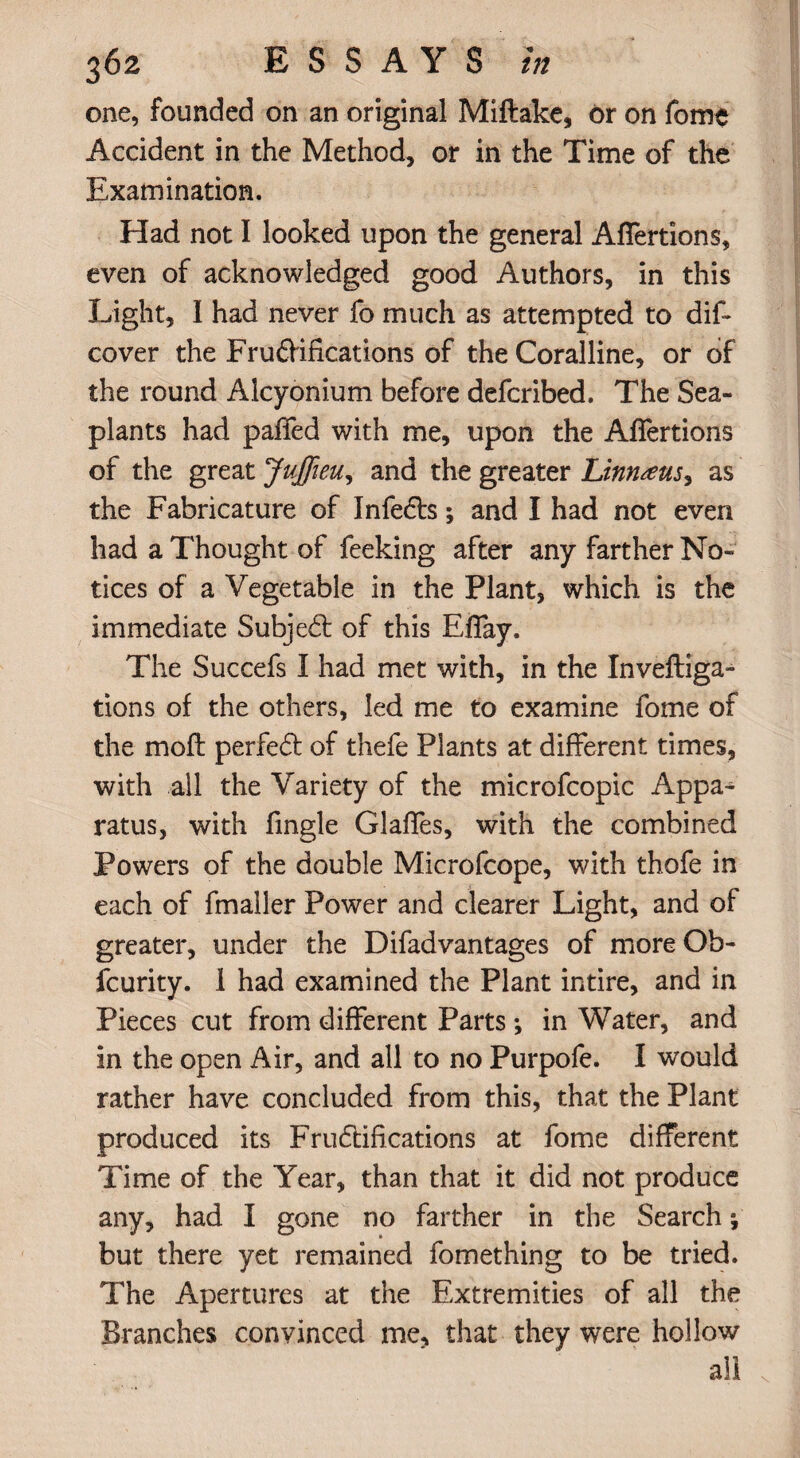 one, founded on an original Miftake, or on fome Accident in the Method, or in the Time of the Examination. Had not I looked upon the general Affertions, even of acknowledged good Authors, in this Light, I had never fo much as attempted to dis¬ cover the Fruflifications of the Coralline, or of the round Alcyonium before defcribed. The Sea- plants had paffed with me, upon the Affertions of the great Jujfieu, and the greater Linnaeus, as the Fabricature of Infects; and I had not even had a Thought of feeking after any farther No¬ tices of a Vegetable in the Plant, which is the immediate Subjedt of this Efiay. The Succefs I had met with, in the Inveftiga- tions of the others, led me to examine fome of the mofl perfedt of thefe Plants at different times, with all the Variety of the microfcopic Appa¬ ratus, with fingle Glaffes, with the combined Powers of the double Microfcope, with thofe in each of fmaller Power and clearer Light, and of greater, under the Difadvantages of more Ob- fcurity. 1 had examined the Plant intire, and in Pieces cut from different Parts ; in Water, and in the open Air, and all to no Purpofe. I would rather have concluded from this, that the Plant produced its Fructifications at fome different Time of the Year, than that it did not produce any, had I gone no farther in the Search; but there yet remained fomething to be tried. The Apertures at the Extremities of all the Branches convinced me* that they were hollow all