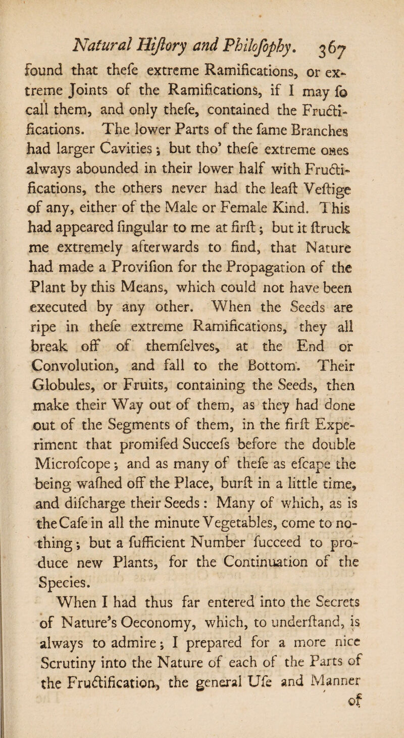 Found that thefe extreme Ramifications, or ex¬ treme Joints of the Ramifications, if I may fo call them, and only thefe, contained the Fructi¬ fications. The lower Parts of the fame Branches had larger Cavities *, but tho* thefe extreme ones always abounded in their lower half with Fructi¬ fications, the others never had the leaft Veftige of any, either of the Male or Female Kind, This had appeared fingular to me at firfi:; but it ftruck me extremely afterwards to find, that Nature had made a Provifion for the Propagation of the Plant by this Means, which could not have been executed by any other. When the Seeds are ripe in thefe extreme Ramifications, they all break off of themfelves, at the End or Convolution, and fall to the Bottom. Their Globules, or Fruits, containing the Seeds, then make their Way out of them, as they had done out of the Segments of them, in the firfi: Expe¬ riment that promifed Succefs before the double Microfcope; and as many of thefe as efcape the being walked off the Place, burfi in a little time, and difcharge their Seeds : Many of which, as is the Cafe in ail the minute Vegetables, come to no¬ thing *, but a fufficient Number fucceed to pro¬ duce new Plants, for the Continuation of the When I had thus far entered into the Secrets of Nature’s Oeconomy, which, to underfiand, is always to admire; I prepared for a more nice Scrutiny into the Nature of each of the Parts of the Fruftification, the general Ufe and Manner of Species