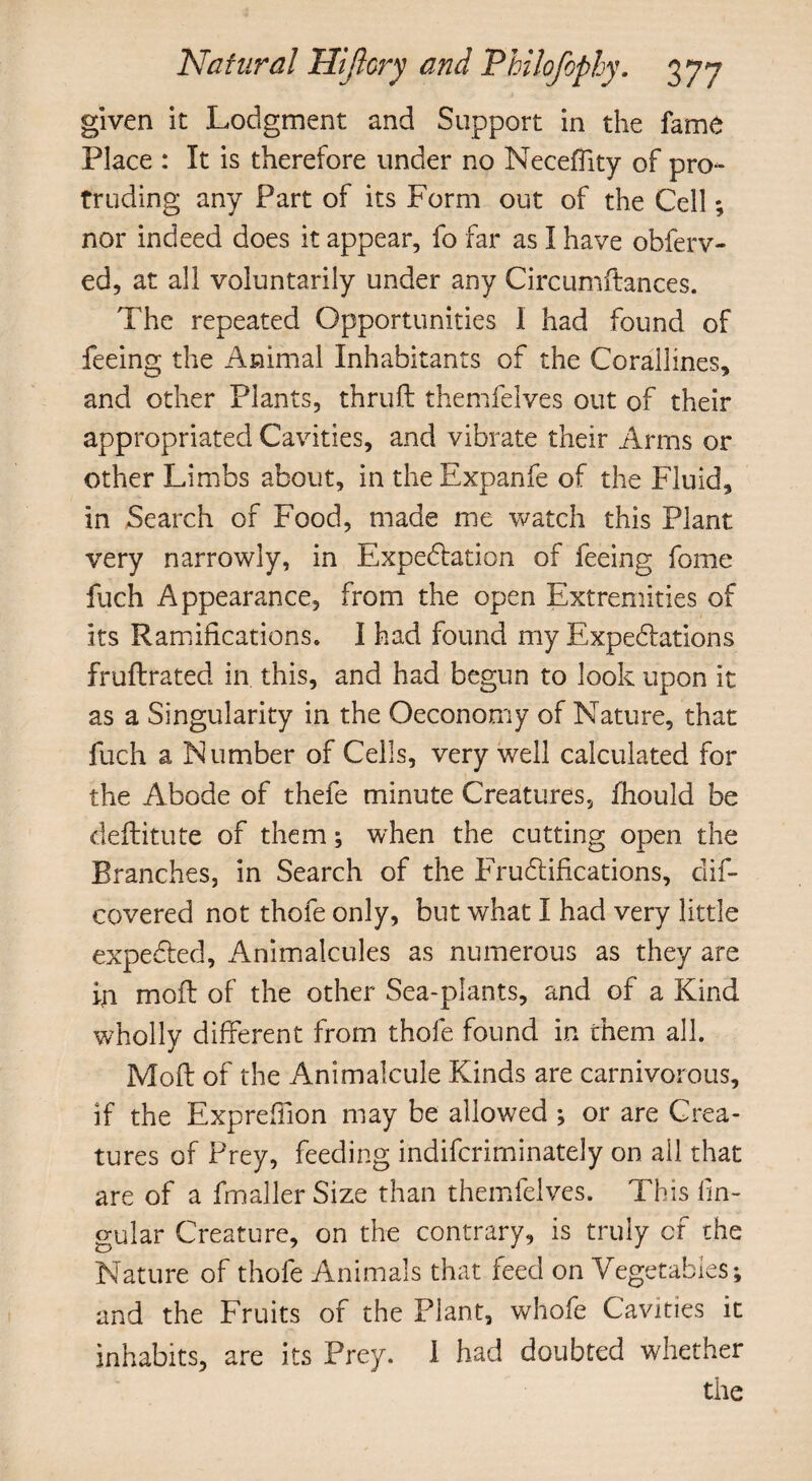 given it Lodgment and Support in the fame Place : It is therefore under no Neceffity of pro¬ truding any Part of its Form out of the Cell; nor indeed does it appear, fo far as I have obferv- ed, at all voluntarily under any Circumftances. The repeated Opportunities I had found of feeing the Animal Inhabitants of the Corallines, and other Plants, thruft themfelves out of their appropriated Cavities, and vibrate their Arms or other Limbs about, in the Expanfe of the Fluid, in Search of Food, made me watch this Plant very narrowly, in Expectation of feeing fome fuch Appearance, from the open Extremities of its Ramifications, I had found my Expectations fruftrated in. this, and had begun to look upon it as a Singularity in the Oeconomy of Nature, that fuch a Number of Cells, very well calculated for the Abode of thefe minute Creatures, fhould be deftitute of them; when the cutting open the Branches, in Search of the Fructifications, dis¬ covered not thofe only, but what I had very little expected. Animalcules as numerous as they are ip mot of the other Sea-plants, and of a Kind wholly different from thofe found in them all. Moft of the Animalcule Kinds are carnivorous, if the Exprefiion may be allowed ; or are Crea¬ tures of Prey, feeding indifcriminately on all that are of a fmaller Size than themfelves. This lin¬ gular Creature, on the contrary, is truly of the Nature of thofe Animals that feed on Vegetables; and the Fruits of the Plant, whofe Cavities it inhabits, are its Prey. 1 had doubted whether the