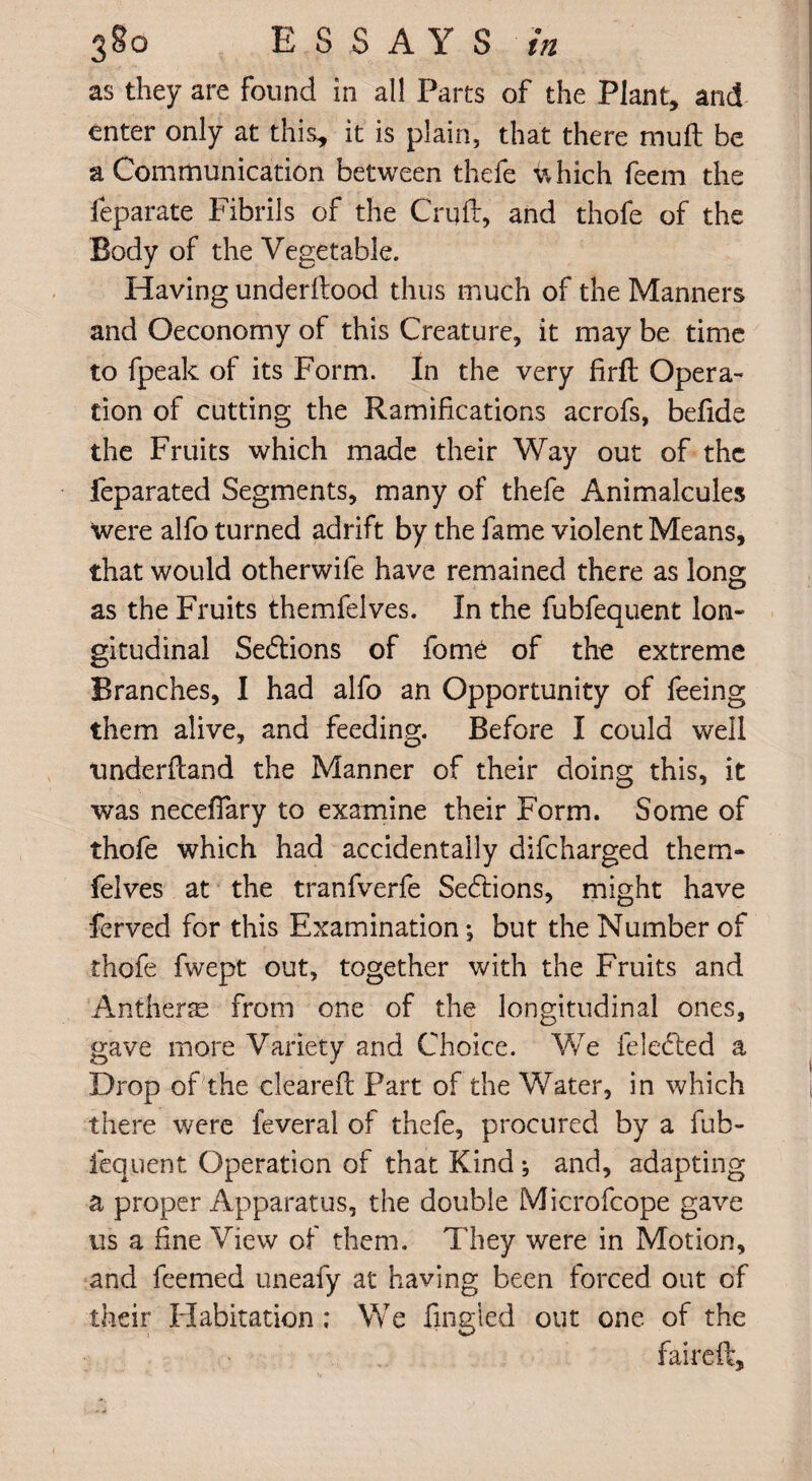 as they are found in all Parts of the Plant, and enter only at this, it is plain, that there mult be a Communication between thefe which feem the feparate Fibrils of the Cruft, and thofe of the Body of the Vegetable. Having underftood thus much of the Manners and Oeconomy of this Creature, it may be time to fpeak of its Form. In the very firfl Opera¬ tion of cutting the Ramifications acrofs, befide the Fruits which made their Way out of the feparated Segments, many of thefe Animalcules were alfo turned adrift by the fame violent Means, that would otherwife have remained there as long as the Fruits themfelves. In the fubfequent lon¬ gitudinal Sections of fom6 of the extreme Branches, I had alfo an Opportunity of feeing them alive, and feeding. Before I could well tinderftand the Manner of their doing this, it was necefiary to examine their Form. Some of thofe which had accidentally difeharged them¬ felves at the tranfverfe Sections, might have ferved for this Examination; but the Number of thofe fwept out, together with the Fruits and Antherse from one of the longitudinal ones, gave more Variety and Choice. We feledted a Drop of the cleared: Part of the Water, in which there were feveral of thefe, procured by a fub- fequent Operation of that Kind; and, adapting a proper Apparatus, the double Microfcope gave us a fine View of them. They were in Motion, and feemed uneafy at having been forced out of their Habitation ; We Tingled out one of the faireft.