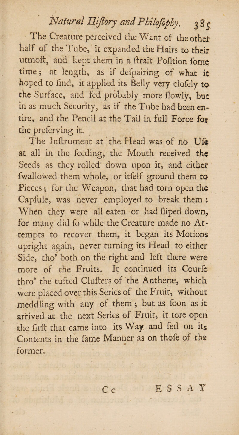 The Creature perceived the Want of the other half of the Tube/ it expanded the Hairs to their utmoftj and kept them in a ftrait Pofition feme time; at length, as if defpairing of what it hoped to find, it applied its Belly very clofely to the Surface, and fed probably more flowly, but in as much Security, as if the Tube had been en¬ tire, and the Pencil at the Tail in full Force for the preferving it. The Inflrument at the Head was of no Ufe at all in the feeding, the Mouth received the Seeds as they rolled down upon it, and either fwallowed them whole, or itfelf ground them to Pieces*, for the Weapon, that had torn open the Capfule, was never employed to break them : When they were all eaten or had fliped down, for many did fo while the Creature made no At¬ tempts to recover them, it began its Motions upright again, never turning its Head to either Side, tho* both on the right and left there were more of the Fruits. It continued its Courfe thro’ the tufted Chillers of the Antherae, which were placed over this Series of the Fruit, without meddling with any of them *, but as foon as it arrived at the next Series of Fruit, it tore open the firft that came into its Way and fed on its Contents in the fame Manner as on thofe of the 9 former.