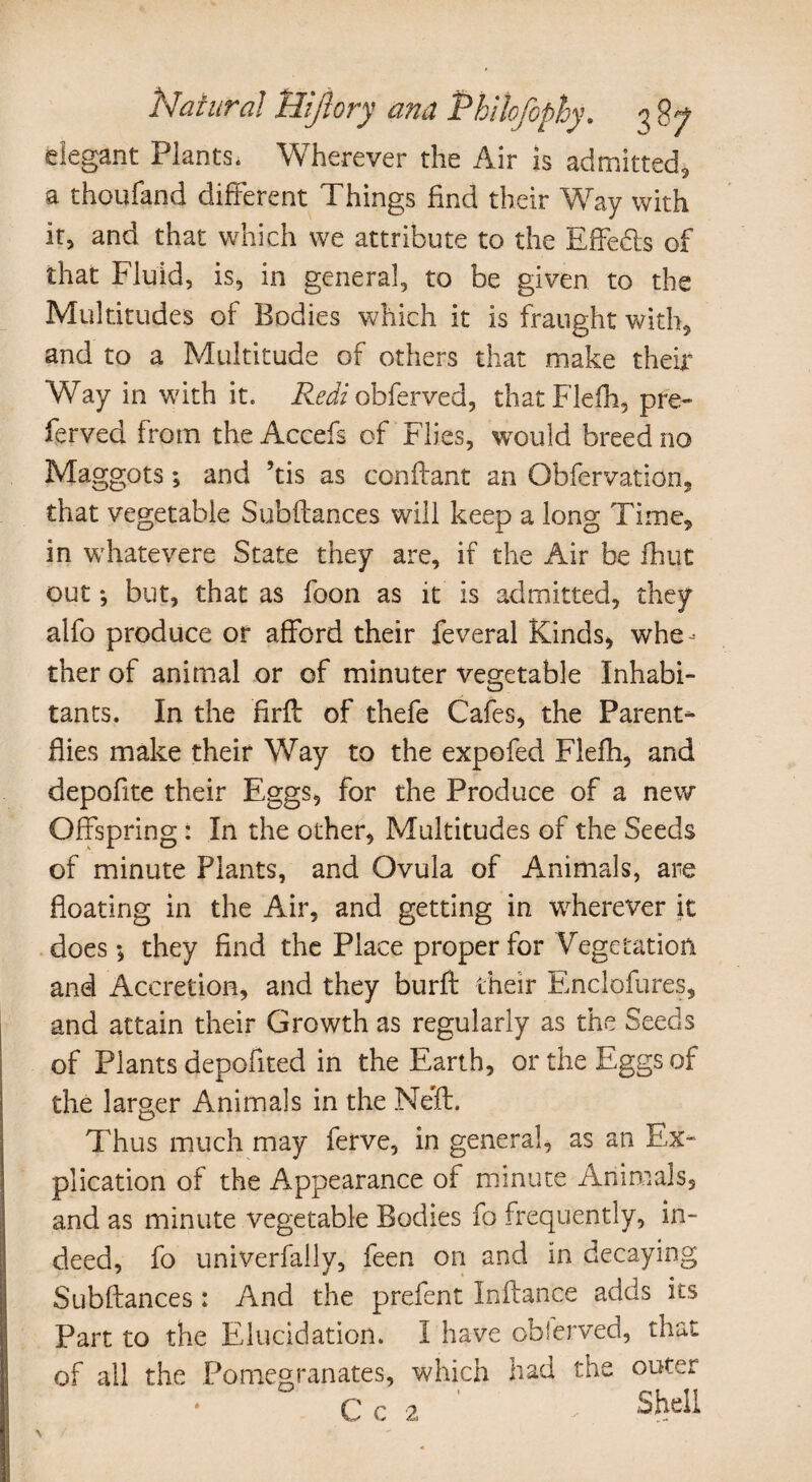 elegant Plants. Wherever the Air is admitted, a thoufand different Things find their Way with it, and that which we attribute to the Effects of that Fluid, is, in general, to be given to the Multitudes of Bodies which it is fraught with, and to a Multitude of others that make their Way in with it. Redi obferved, thatFlefh, pre¬ ferred from the Accefs of Flies, would breed no Maggots; and ’tis as con if ant an Obfervation, that vegetable Subfiances will keep a long Time, in whatevere State they are, if the Air be fhut out *, but, that as foon as it is admitted, they alfo produce or afford their feveral Kinds, whe¬ ther of animal or of minuter vegetable Inhabi¬ tants. In the firfl of thefe Cafes, the Parent- flies make their Way to the expofed Flefh, and depofite their Eggs, for the Produce of a new Offspring: In the other, Multitudes of the Seeds of minute Plants, and Ovula of Animals, are floating in the Air, and getting in wherever it does*, they find the Place proper for Vegetation and Accretion, and they burfl their Enclofures, and attain their Growth as regularly as the Seeds of Plants depofited in the Earth, or the Eggs of the larger Animals in the Nefl. Thus much may ferve, in general, as an Ex¬ plication of the Appearance of minute Animals, and as minute vegetable Bodies fo frequently, in¬ deed, fo univerfally, feen on and in decaying Subfiances: And the prefent Inflance adds its Part to the Elucidation. I have observed, that of all the Pomegranates, which had the outer