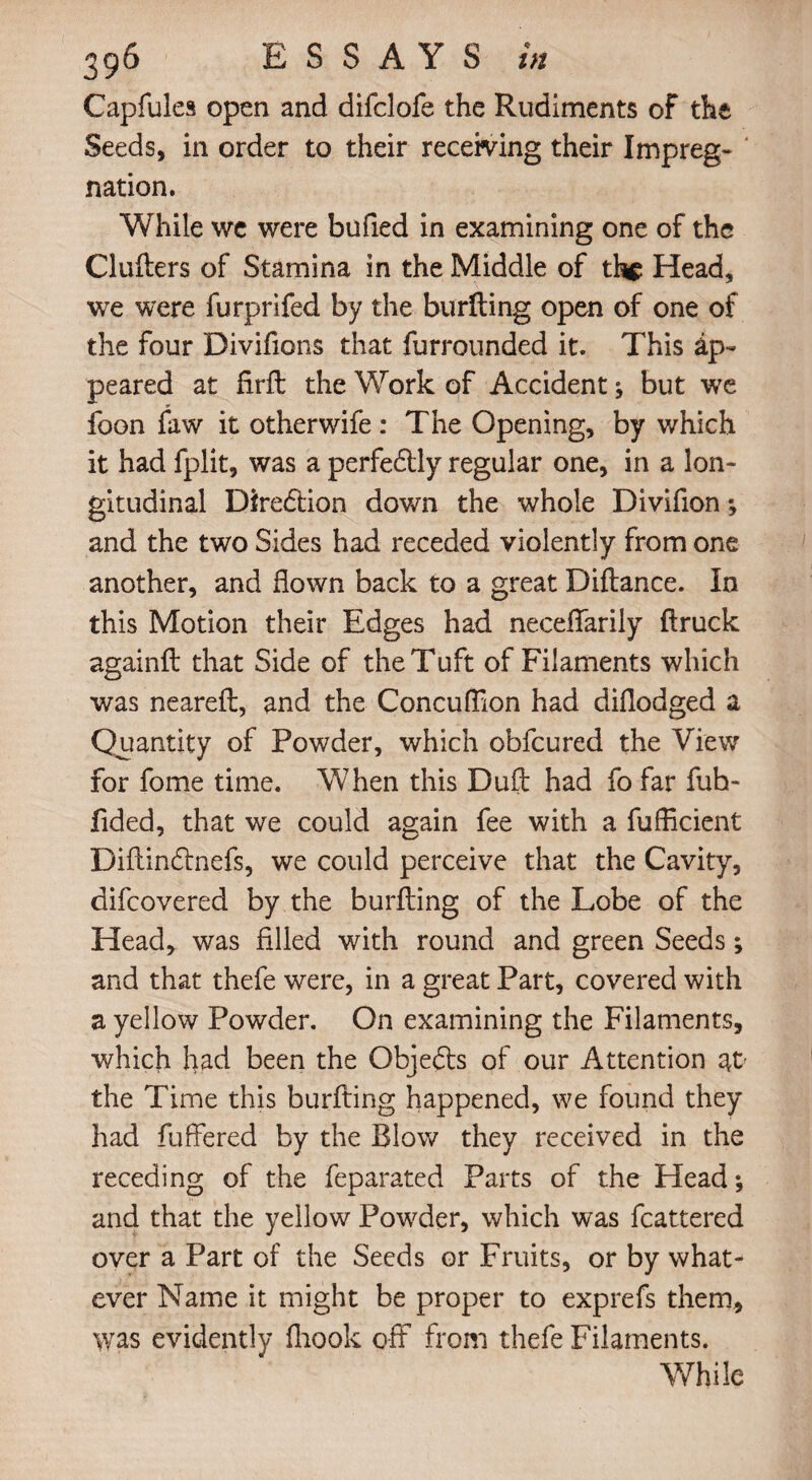 Capfules open and difclofe the Rudiments of the Seeds, in order to their receiving their Impreg- ' nation. While we were bufied in examining one of the Clufters of Stamina in the Middle of the Head, we were furprifed by the buriling open of one of the four Divifions that furrounded it. This ap¬ peared at firft the Work of Accident; but we foon faw it otherwife: The Opening, by which it had fplit, was a perfedlly regular one, in a lon¬ gitudinal Direction down the whole Divifion *, and the two Sides had receded violently from one another, and flown back to a great Diftance. In this Motion their Edges had neceffarily ftruck againll that Side of the Tuft of Filaments which was neareft, and the Concuflion had diflodged a Quantity of Powder, which obfcured the View for fome time. When this Duft had fo far fuh- fided, that we could again fee with a fufficient Diflindlnefs, we could perceive that the Cavity, difcovered by the burfting of the Lobe of the Head, was filled with round and green Seeds; and that thefe were, in a great Part, covered with a yellow Powder. On examining the Filaments, which had been the Objedls of our Attention at' the Time this burfting happened, we found they had fuffered by the Blow they received in the receding of the feparated Parts of the Head; and that the yellow Powder, which was fcattered over a Part of the Seeds or Fruits, or by what¬ ever Name it might be proper to exprefs them, was evidently fliook off from thefe Filaments. While