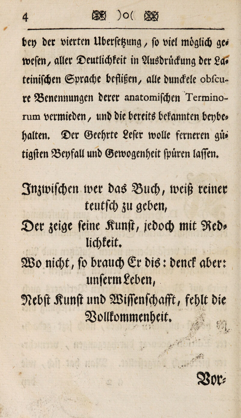 bep bet vierten Überlegung, fo viel möglich ge« tvefen/ alter ©eutlid&feit in Sluöbrutfung ber Sa« teinifeben ©pracbe beftijjen, alle buntfeie obfcu- re Benennungen berer anatomifdjen Termino¬ rum vertrieben, unb bie bereit bekannten betjbe« galten* ©er ©eebrte Sefer wolle ferneren gü« tigjlen Bevfall unb ©etvogenbeit fpüren taffen. 3n£ttnfcben tt>er ba$ 35uch, i©et§ reiner teutfcb gehen, &er £eige feine Jfunft, feboch mit 9ieb# So nicht, fo brauch €r bis: bencf aber: unferm £eben, Ü^ebft $unft unb Sijfenfchalft, fehlt bie SBolltommenheit. 4Ä : fPi ; L .... r ■ r :V • Stör*